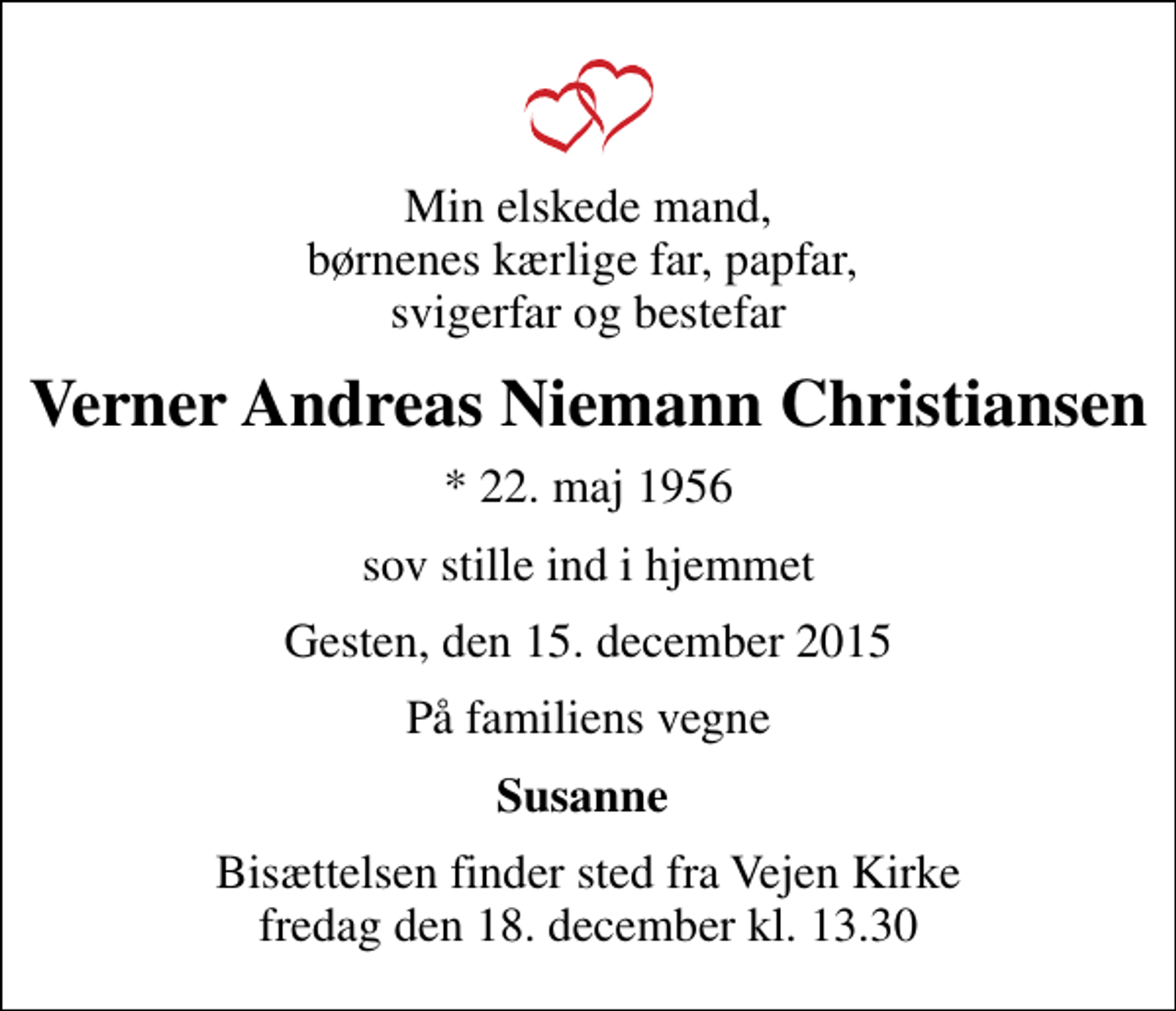 <p>Min elskede mand, børnenes kærlige far, papfar, svigerfar og bestefar<br />Verner Andreas Niemann Christiansen<br />* 22. maj 1956<br />sov stille ind i hjemmet<br />Gesten, den 15. december 2015<br />På familiens vegne<br />Susanne<br />Bisættelsen finder sted fra Vejen Kirke fredag den 18. december kl. 13.30</p>