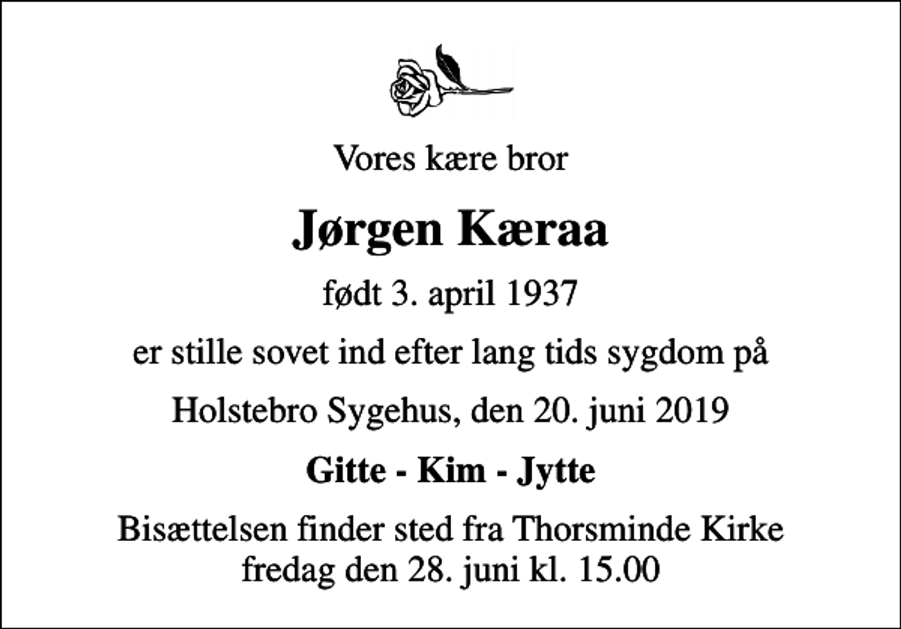 <p>Vores kære bror<br />Jørgen Kæraa<br />født 3. april 1937<br />er stille sovet ind efter lang tids sygdom på<br />Holstebro Sygehus, den 20. juni 2019<br />Gitte - Kim - Jytte<br />Bisættelsen finder sted fra Thorsminde Kirke fredag den 28. juni kl. 15.00</p>