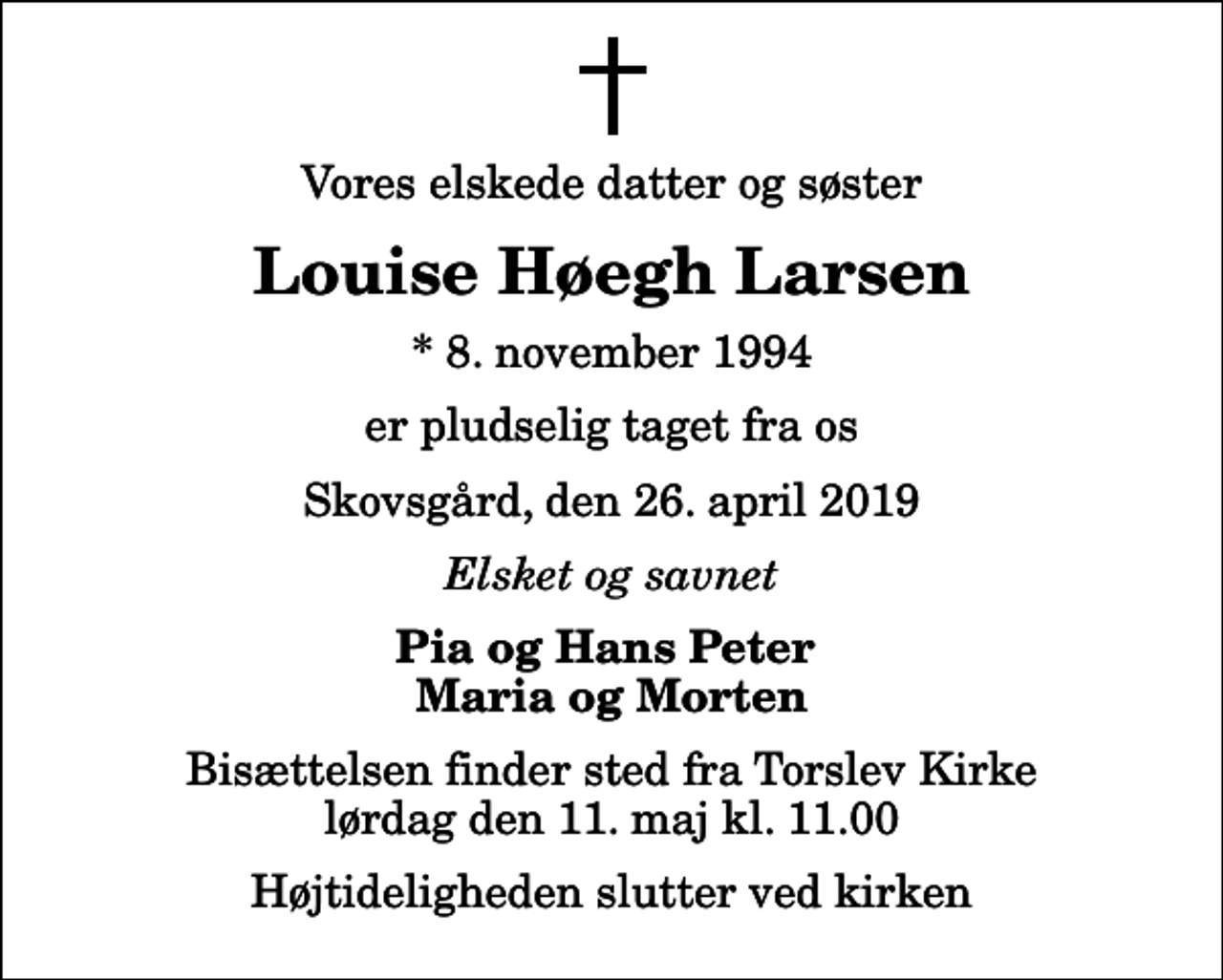 <p>Vores elskede datter og søster<br />Louise Høegh Larsen<br />* 8. november 1994<br />er pludselig taget fra os<br />Skovsgård, den 26. april 2019<br />Elsket og savnet<br />Pia og Hans Peter Maria og Morten<br />Bisættelsen finder sted fra Torslev Kirke lørdag den 11. maj kl. 11.00 Højtideligheden slutter ved kirken</p>