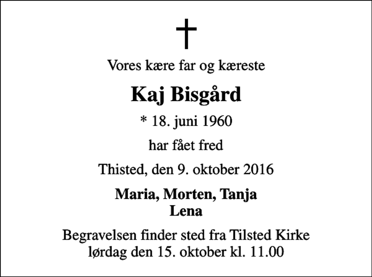 <p>Vores kære far og kæreste<br />Kaj Bisgård<br />* 18. juni 1960<br />har fået fred<br />Thisted, den 9. oktober 2016<br />Maria, Morten, Tanja Lena<br />Begravelsen finder sted fra Tilsted Kirke lørdag den 15. oktober kl. 11.00</p>