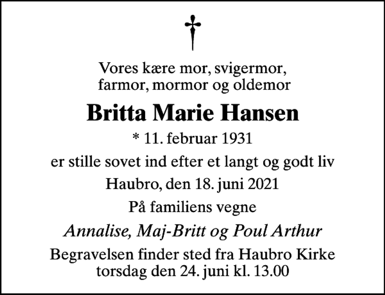 <p>Vores kære mor, svigermor, farmor, mormor og oldemor<br />Britta Marie Hansen<br />* 11. februar 1931<br />er stille sovet ind efter et langt og godt liv<br />Haubro, den 18. juni 2021<br />På familiens vegne<br />Annalise, Maj-Britt og Poul Arthur<br />Begravelsen finder sted fra Haubro Kirke torsdag den 24. juni kl. 13.00</p>