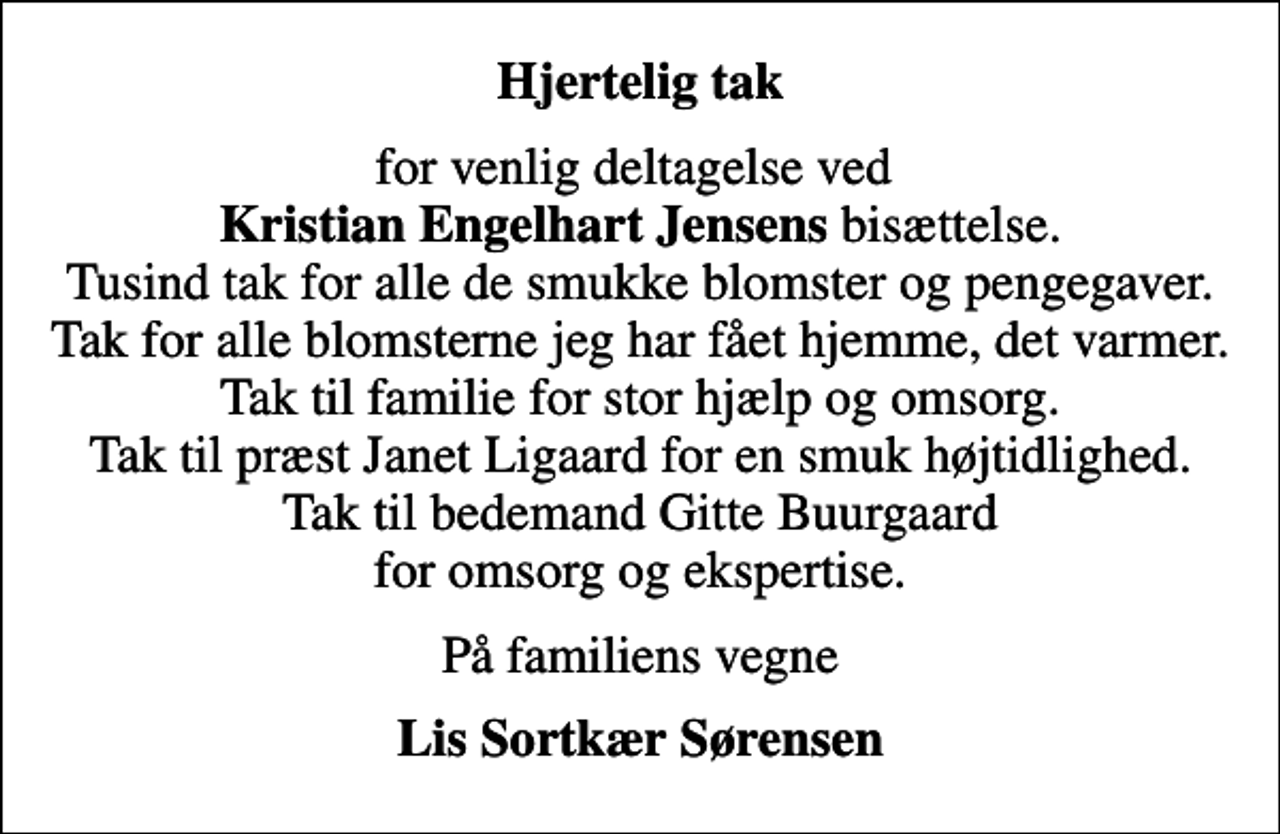 <p>Hjertelig tak<br />for venlig deltagelse ved <em>Kristian Engelhart Jensens</em> bisættelse. Tusind tak for alle de smukke blomster og pengegaver. Tak for alle blomsterne jeg har fået hjemme, det varmer. Tak til familie for stor hjælp og omsorg. Tak til præst Janet Ligaard for en smuk højtidlighed. Tak til bedemand Gitte Buurgaard for omsorg og ekspertise.<br />På familiens vegne<br />Lis Sortkær Sørensen</p>