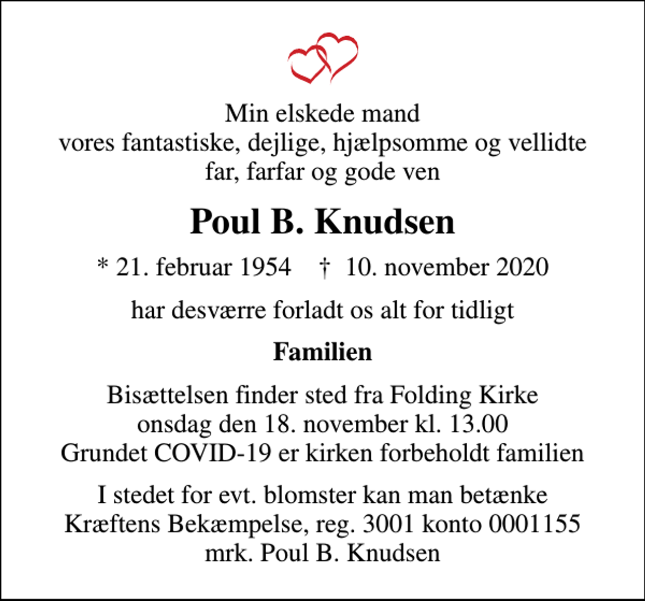 <p>Min elskede mand vores fantastiske, dejlige, hjælpsomme og vellidte far, farfar og gode ven<br />Poul B. Knudsen<br />* 21. februar 1954 ✝ 10. november 2020<br />har desværre forladt os alt for tidligt<br />Familien<br />Bisættelsen finder sted fra Folding Kirke onsdag den 18. november kl. 13.00 Grundet COVID-19 er kirken forbeholdt familien<br />I stedet for evt. blomster kan man betænke<br />Kræftens Bekæmpelse reg.3001konto0001155mrk. Poul Børge<br />Knudsen<br />I stedet for evt. blomster kan man betænke Kræftens Bekæmpelse, reg. 3001 konto 0001155 mrk. Poul B. Knudsen</p>
