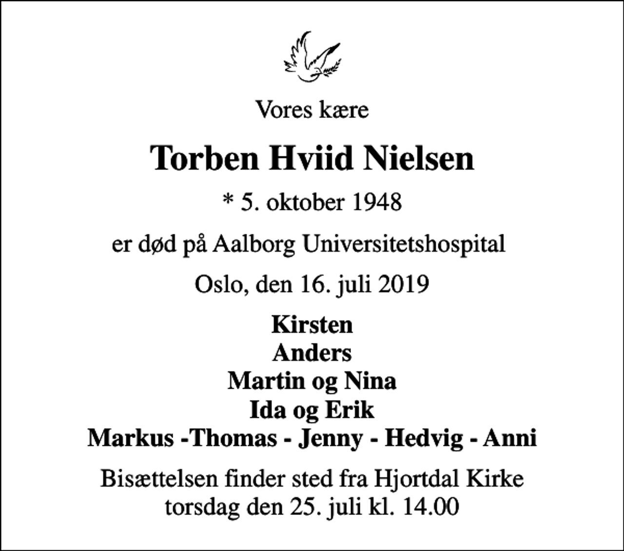 <p>Vores kære<br />Torben Hviid Nielsen<br />* 5. oktober 1948<br />er død på Aalborg Universitetshospital<br />Oslo, den 16. juli 2019<br />Kirsten Anders Martin og Nina Ida og Erik Markus -Thomas - Jenny - Hedvig - Anni<br />Bisættelsen finder sted fra Hjortdal Kirke torsdag den 25. juli kl. 14.00</p>