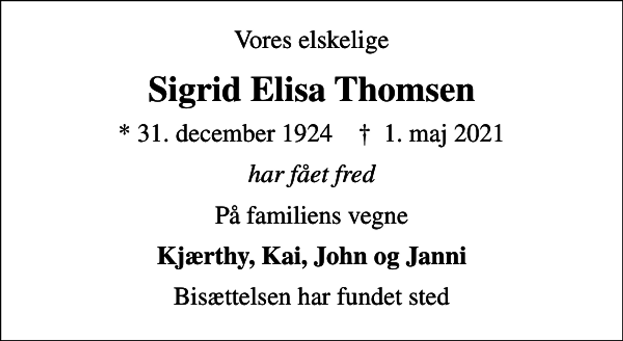 <p>Vores elskelige<br />Sigrid Elisa Thomsen<br />* 31. december 1924 ✝ 1. maj 2021<br />har fået fred<br />På familiens vegne<br />Kjærthy, Kai, John og Janni<br />Bisættelsen har fundet sted</p>