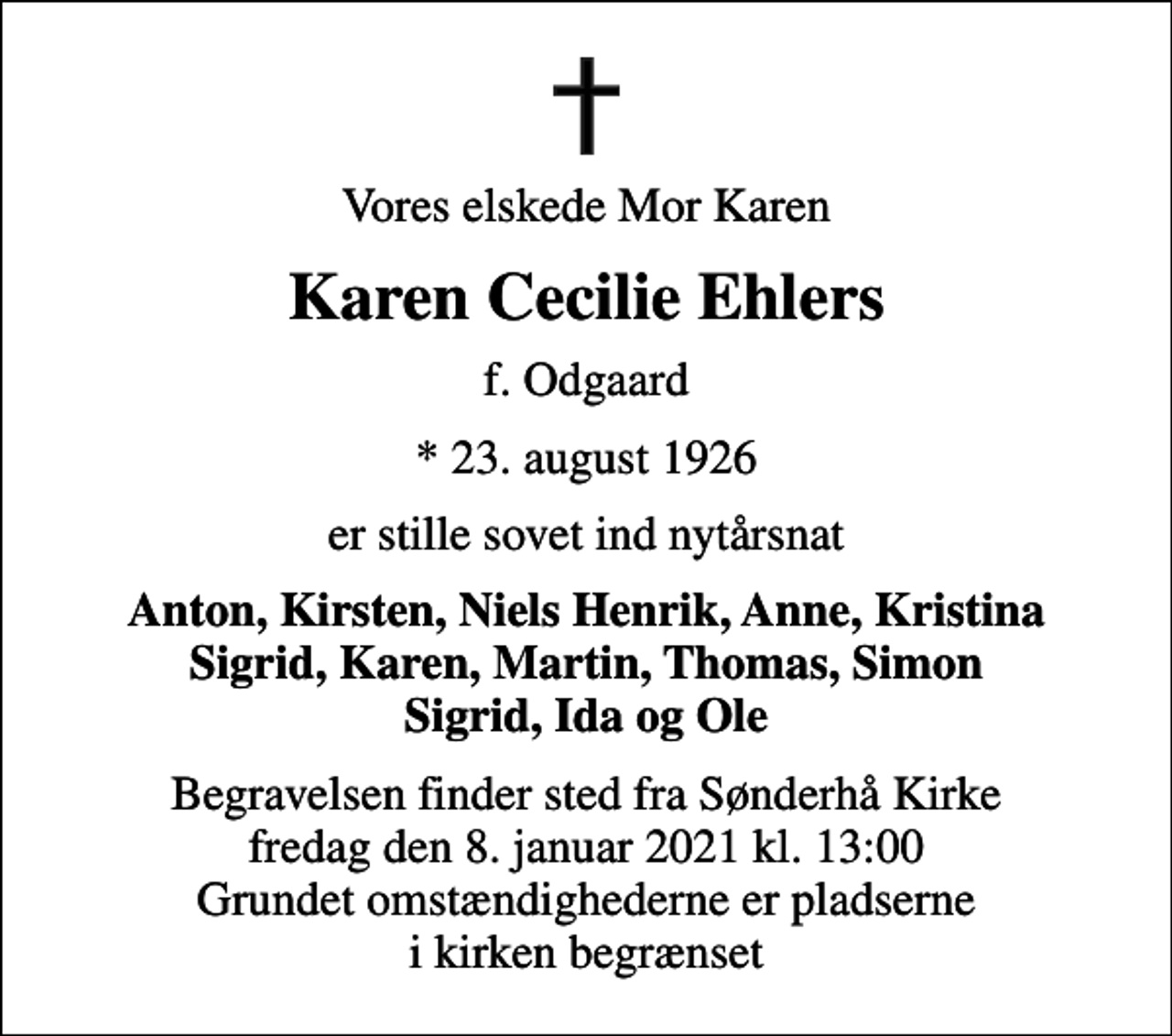 <p>Vores elskede Mor Karen<br />Karen Cecilie Ehlers<br />f. Odgaard<br />* 23. august 1926<br />er stille sovet ind nytårsnat<br />Anton, Kirsten, Niels Henrik, Anne, Kristina Sigrid, Karen, Martin, Thomas, Simon Sigrid, Ida og Ole<br />Begravelsen finder sted fra Sønderhå Kirke fredag den 8. januar 2021 kl. 13:00 Grundet omstændighederne er pladserne i kirken begrænset</p>