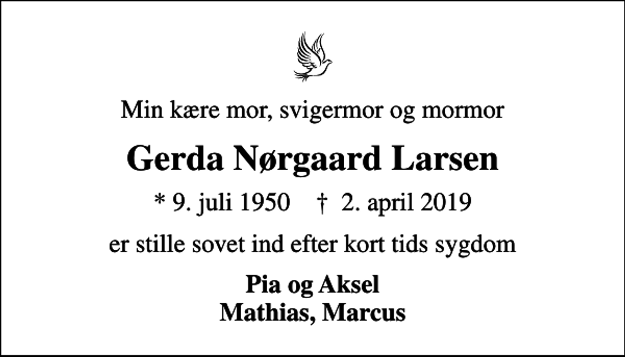 <p>Min kære mor, svigermor og mormor<br />Gerda Nørgaard Larsen<br />* 9. juli 1950 ✝ 2. april 2019<br />er stille sovet ind efter kort tids sygdom<br />Pia og Aksel Mathias, Marcus</p>