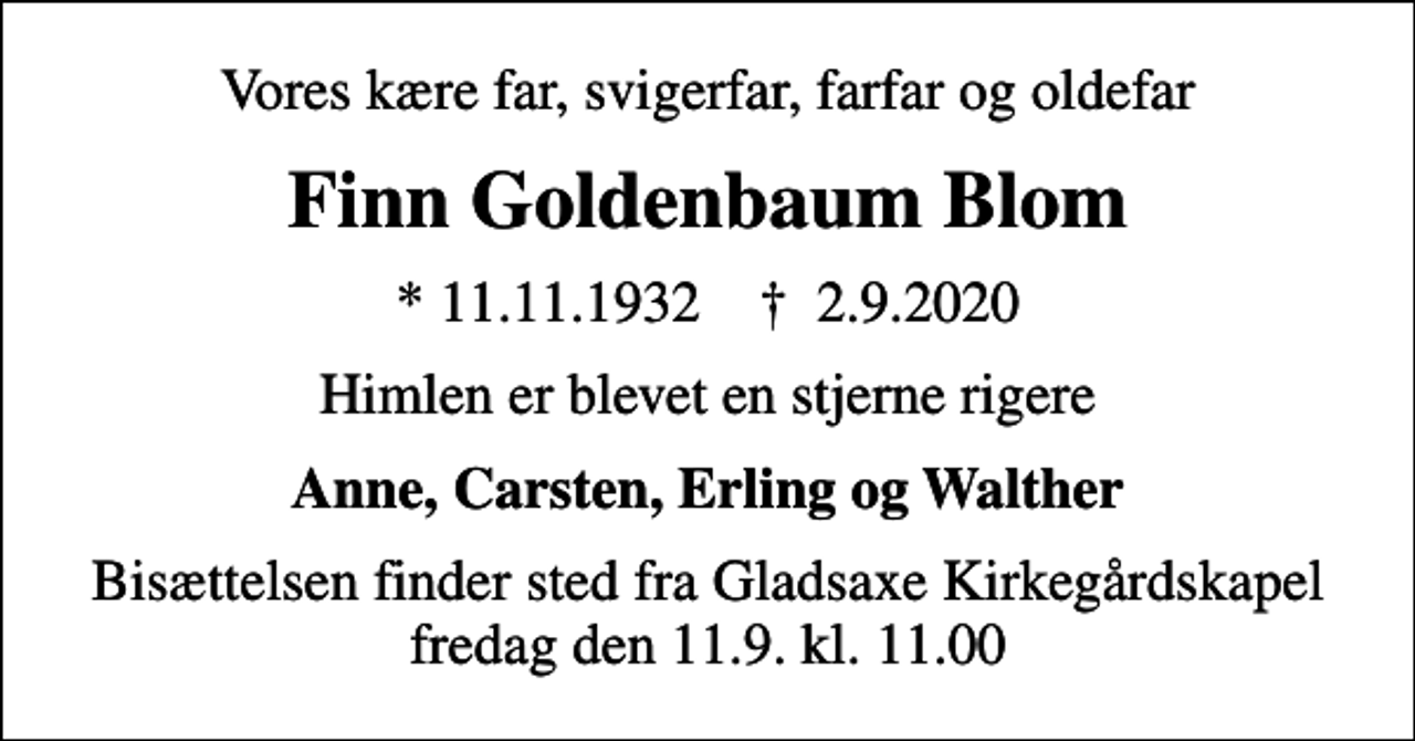 <p>Vores kære far, svigerfar, farfar og oldefar<br />Finn Goldenbaum Blom<br />* 11.11.1932 ✝ 2.9.2020<br />Himlen er blevet en stjerne rigere<br />Anne, Carsten, Erling og Walther<br />Bisættelsen finder sted fra Gladsaxe Kirkegårdskapel fredag den 11.9. kl. 11.00</p>