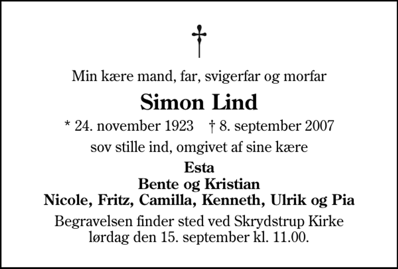 <p>Min kære mand, far, svigerfar og morfar<br />Simon Lind<br />* 24. november 1923 ✝ 8. september 2007<br />sov stille ind, omgivet af sine kære<br />Esta Bente og Kristian Nicole, Fritz, Camilla, Kenneth, Ulrik og Pia<br />Begravelsen finder sted ved Skrydstrup Kirke lørdag den 15. september kl. 11.00</p>