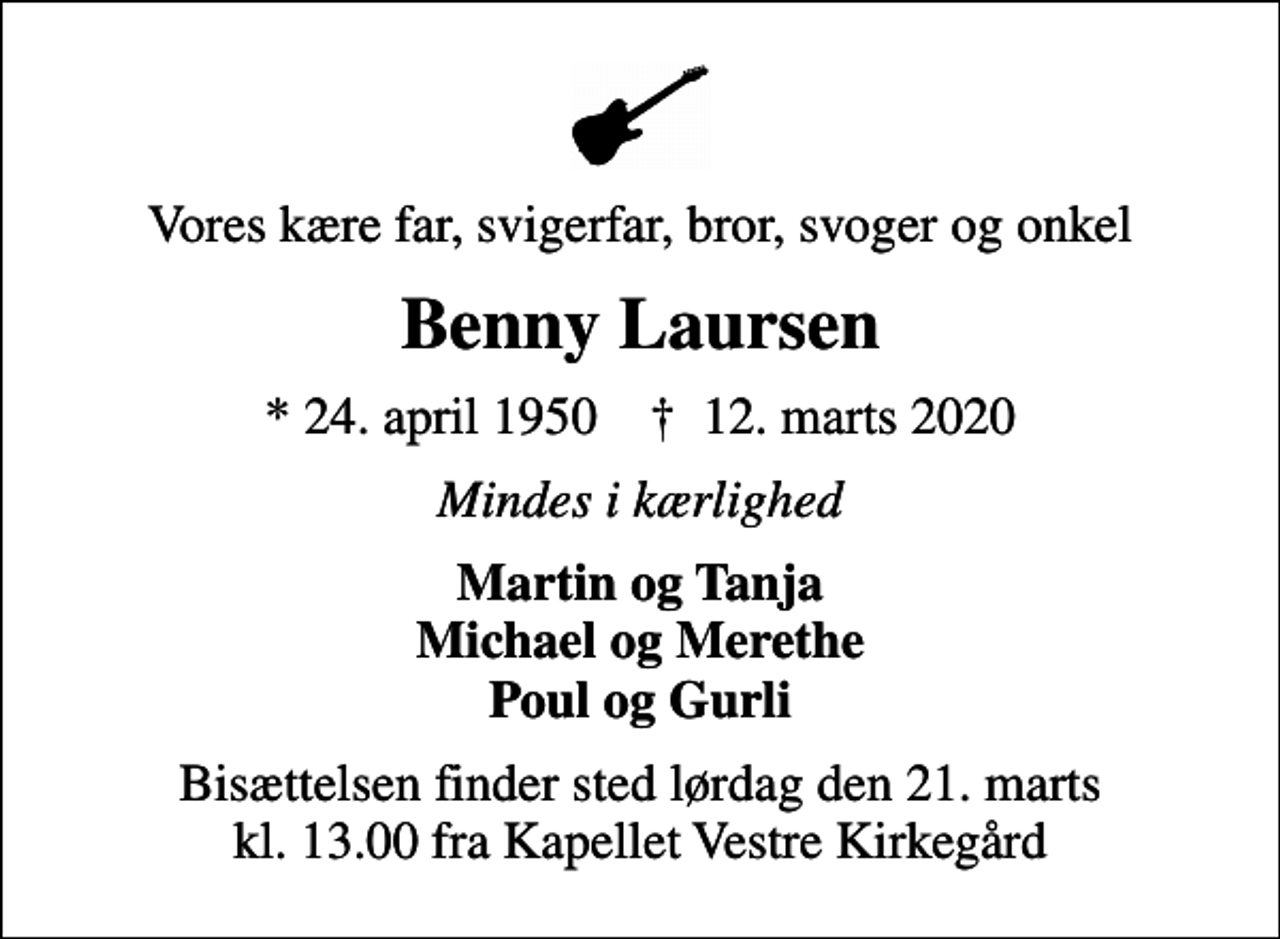 <p>Vores kære far, svigerfar, bror, svoger og onkel<br />Benny Laursen<br />* 24. april 1950 ✝ 12. marts 2020<br />Mindes i kærlighed<br />Martin og Tanja Michael og Merethe Poul og Gurli<br />Bisættelsen finder sted lørdag den 21. marts kl. 13.00 fra Kapellet Vestre Kirkegård</p>