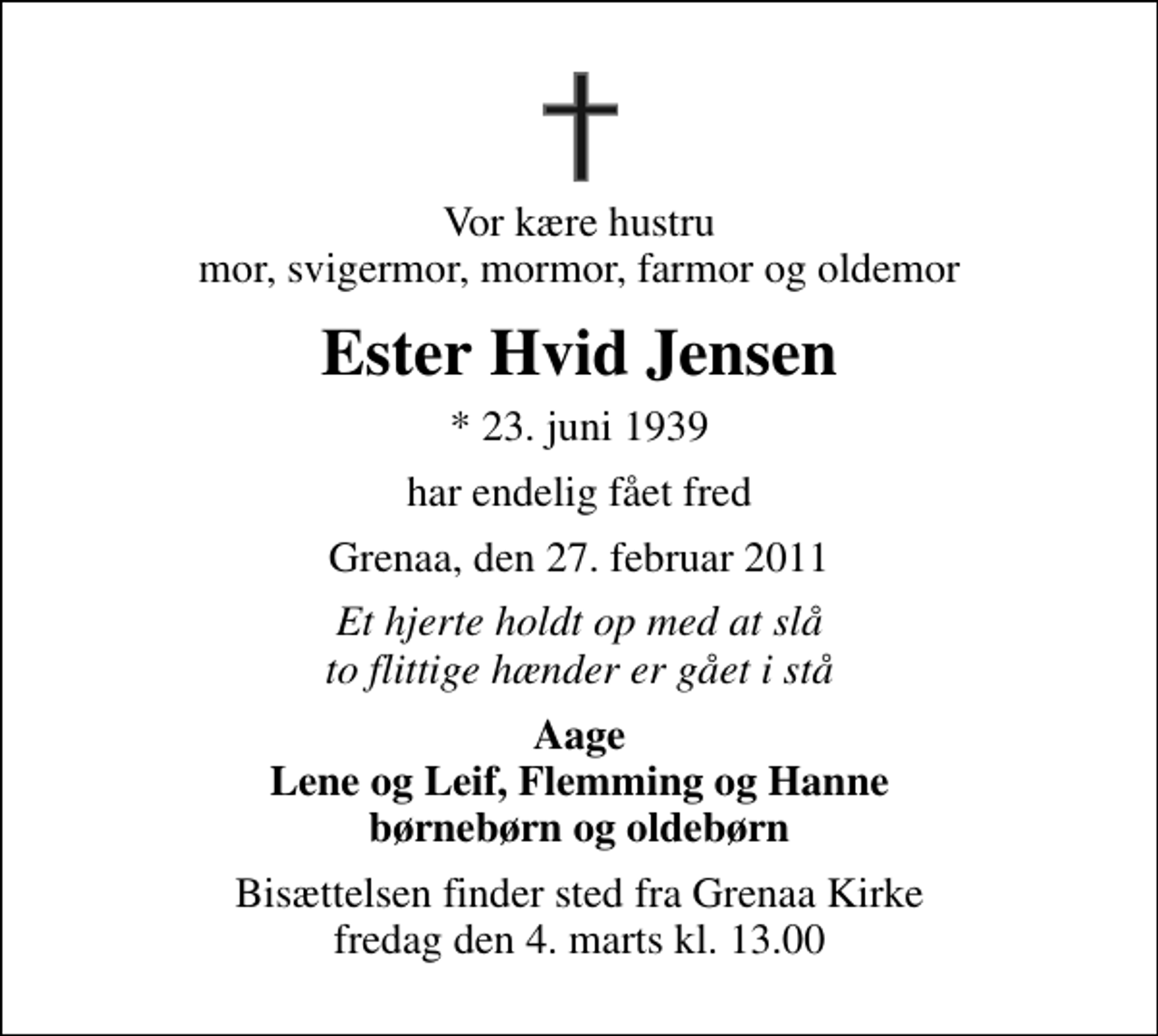<p>Vor kære hustru mor, svigermor, mormor, farmor og oldemor<br />Ester Hvid Jensen<br />* 23. juni 1939<br />har endelig fået fred<br />Grenaa, den 27. februar 2011<br />Et hjerte holdt op med at slå to flittige hænder er gået i stå<br />Aage Lene og Leif, Flemming og Hanne børnebørn og oldebørn<br />Bisættelsen finder sted fra Grenaa Kirke fredag den 4. marts kl. 13.00</p>