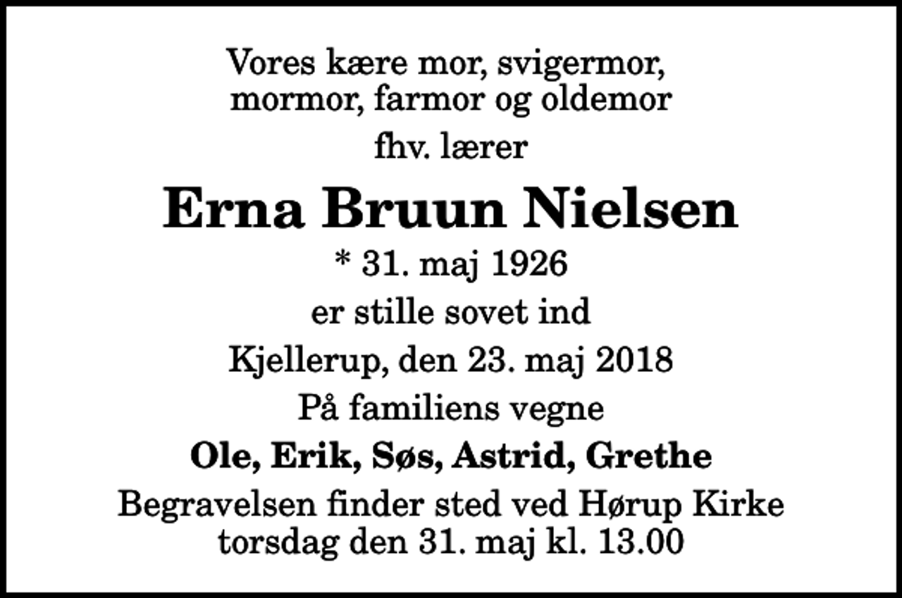 <p>Vores kære mor, svigermor, mormor, farmor og oldemor<br />fhv. lærer<br />Erna Bruun Nielsen<br />* 31. maj 1926<br />er stille sovet ind<br />Kjellerup, den 23. maj 2018<br />På familiens vegne<br />Ole, Erik, Søs, Astrid, Grethe<br />Begravelsen finder sted ved Hørup Kirke torsdag den 31. maj kl. 13.00</p>