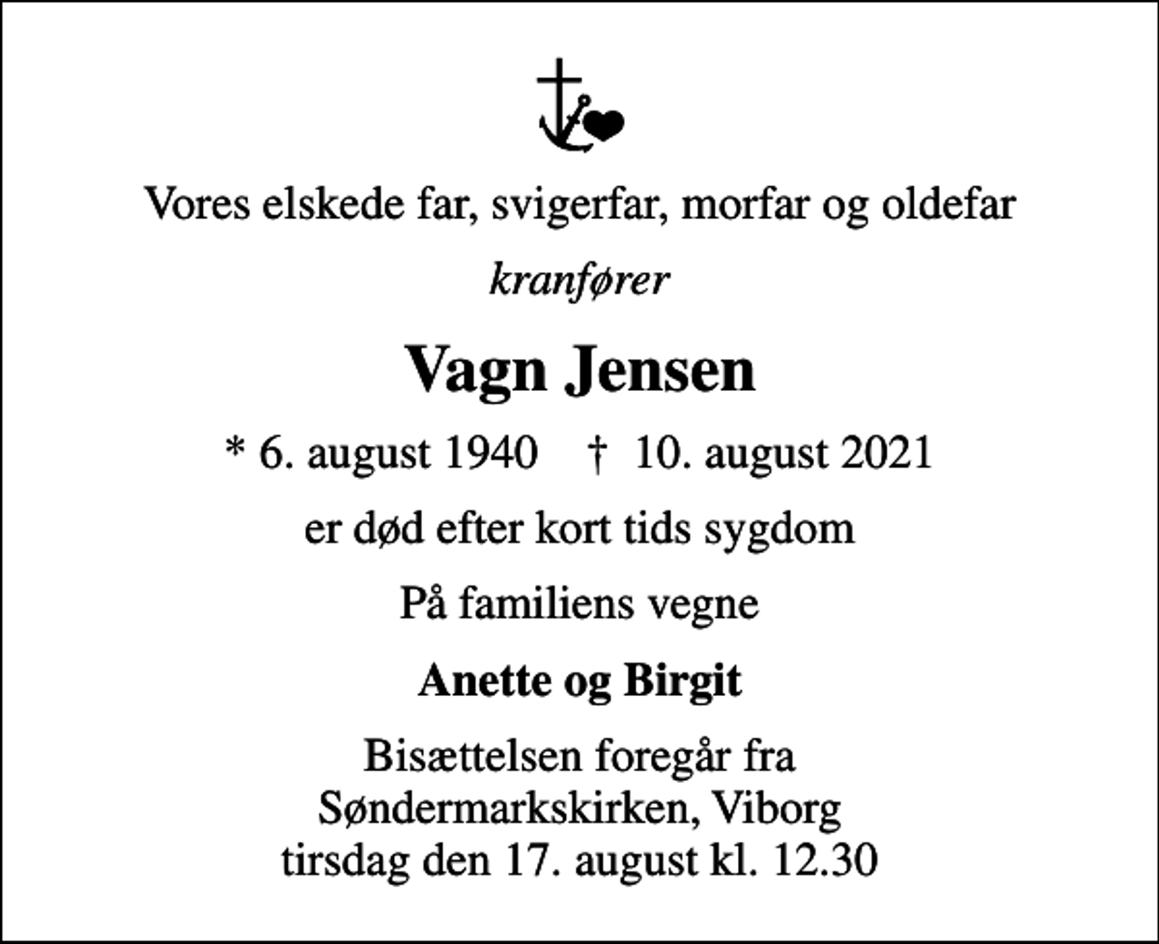 <p>Vores elskede far, svigerfar, morfar og oldefar<br />kranfører<br />Vagn Jensen<br />* 6. august 1940 ✝ 10. august 2021<br />er død efter kort tids sygdom<br />På familiens vegne<br />Anette og Birgit<br />Bisættelsen foregår fra Søndermarkskirken, Viborg tirsdag den 17. august kl. 12.30</p>