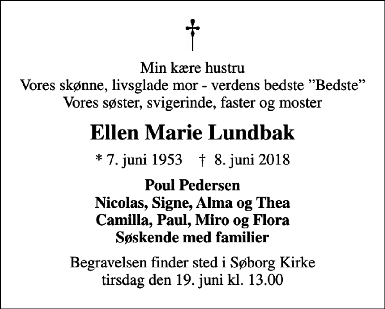<p>Min kære hustru Vores skønne, livsglade mor - verdens bedste Bedste Vores søster, svigerinde, faster og moster<br />Ellen Marie Lundbak<br />* 7. juni 1953 ✝ 8. juni 2018<br />Poul Pedersen Nicolas, Signe, Alma og Thea Camilla, Paul, Miro og Flora Søskende med familier<br />Begravelsen finder sted i Søborg Kirke tirsdag den 19. juni kl. 13.00</p>
