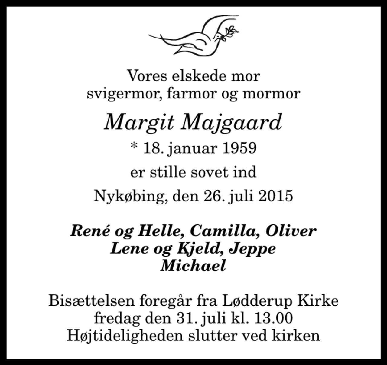 <p>Vores elskede mor svigermor, farmor og mormor<br />Margit Majgaard<br />* 18. januar 1959<br />er stille sovet ind<br />Nykøbing, den 26. juli 2015<br />René og Helle, Camilla, Oliver Lene og Kjeld, Jeppe Michael<br />Bisættelsen foregår fra Lødderup Kirke fredag den 31. juli kl. 13.00 Højtideligheden slutter ved kirken</p>