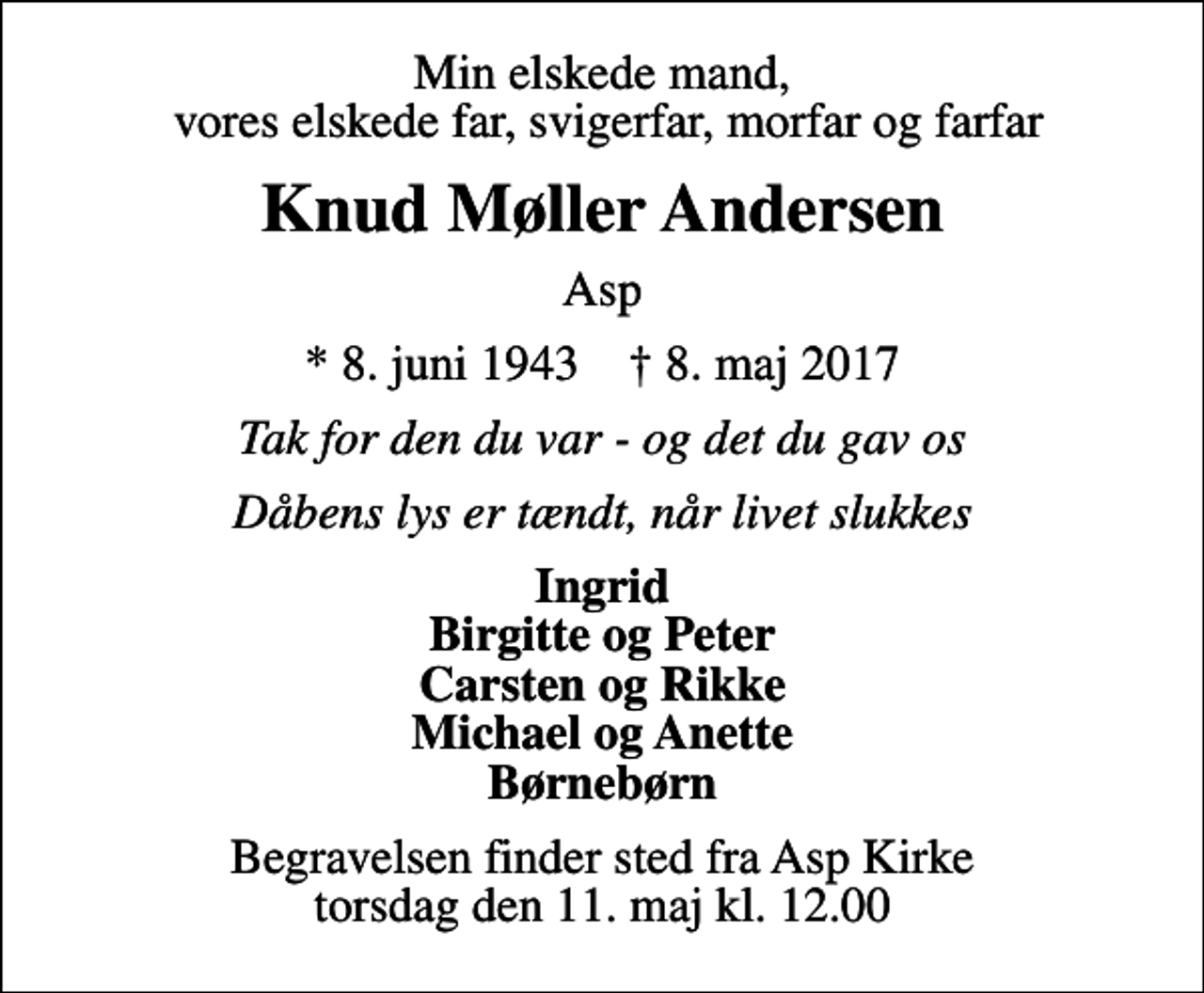<p>Min elskede mand, vores elskede far, svigerfar, morfar og farfar<br />Knud Møller Andersen<br />Asp<br />* 8. juni 1943 ✝ 8. maj 2017<br />Tak for den du var - og det du gav os<br />Dåbens lys er tændt, når livet slukkes<br />Ingrid Birgitte og Peter Carsten og Rikke Michael og Anette Børnebørn<br />Begravelsen finder sted fra Asp Kirke torsdag den 11. maj kl. 12.00</p>