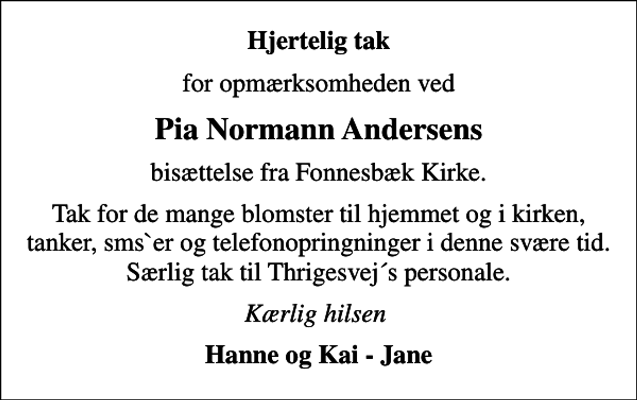 <p>Hjertelig tak<br />for opmærksomheden ved<br />Pia Normann Andersens<br />bisættelse fra Fonnesbæk Kirke.<br />Tak for de mange blomster til hjemmet og i kirken, tanker, sms`er og telefonopringninger i denne svære tid. Særlig tak til Thrigesvej´s personale.<br />Kærlig hilsen<br />Hanne og Kai - Jane</p>