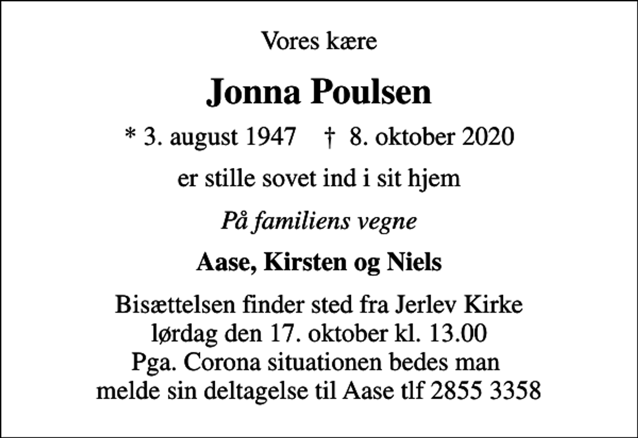 <p>Vores kære<br />Jonna Poulsen<br />* 3. august 1947 ✝ 8. oktober 2020<br />er stille sovet ind i sit hjem<br />På familiens vegne<br />Aase, Kirsten og Niels<br />Bisættelsen finder sted fra Jerlev Kirke lørdag den 17. oktober kl. 13.00 Pga. Corona situationen bedes man melde sin deltagelse til Aase tlf 2855 3358</p>
