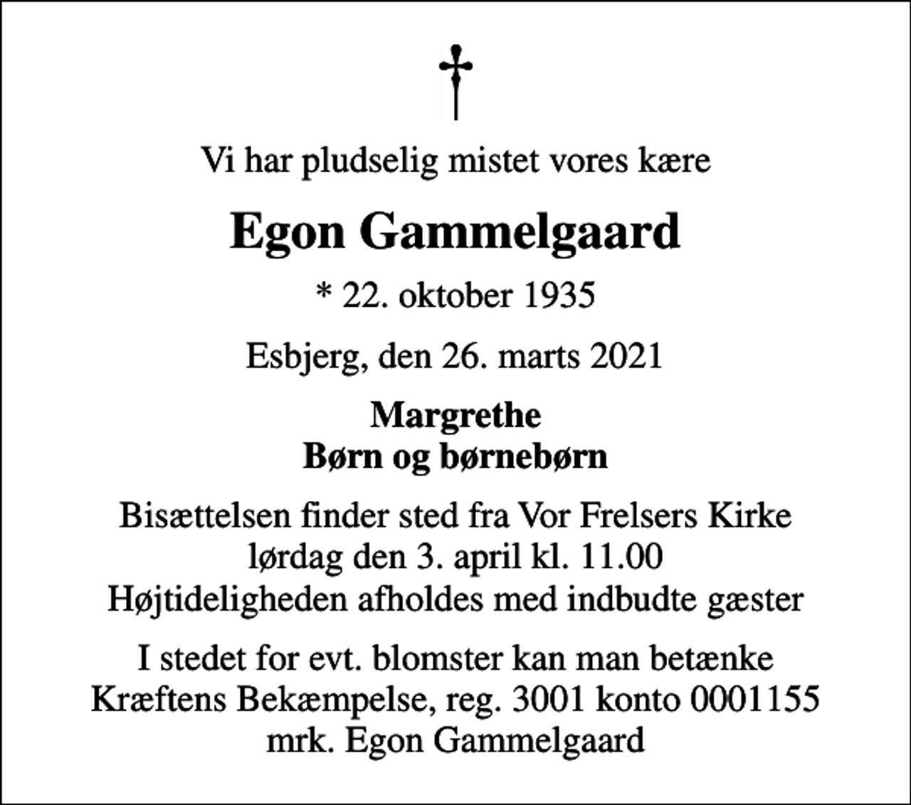 <p>Vi har pludselig mistet vores kære<br />Egon Gammelgaard<br />* 22. oktober 1935<br />Esbjerg, den 26. marts 2021<br />Margrethe Børn og børnebørn<br />Bisættelsen finder sted fra Vor Frelsers Kirke lørdag den 3. april kl. 11.00 Højtideligheden afholdes med indbudte gæster<br />I stedet for evt. blomster kan man betænke<br />Kræftens Bekæmpelse reg.3001konto0001155mrk. Egon<br />Gammelgaard</p>
