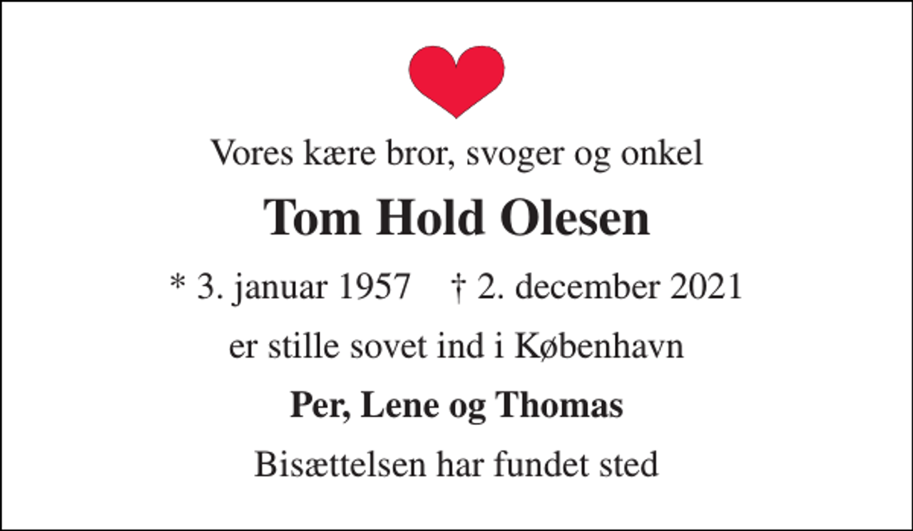 <p>Vores kære bror, svoger og onkel<br />Tom Hold Olesen<br />*​ 3. januar 1957​ †​ 2. december 2021<br />er stille sovet ind i København<br />Per, Lene og Thomas<br />Bisættelsen har fundet sted</p>