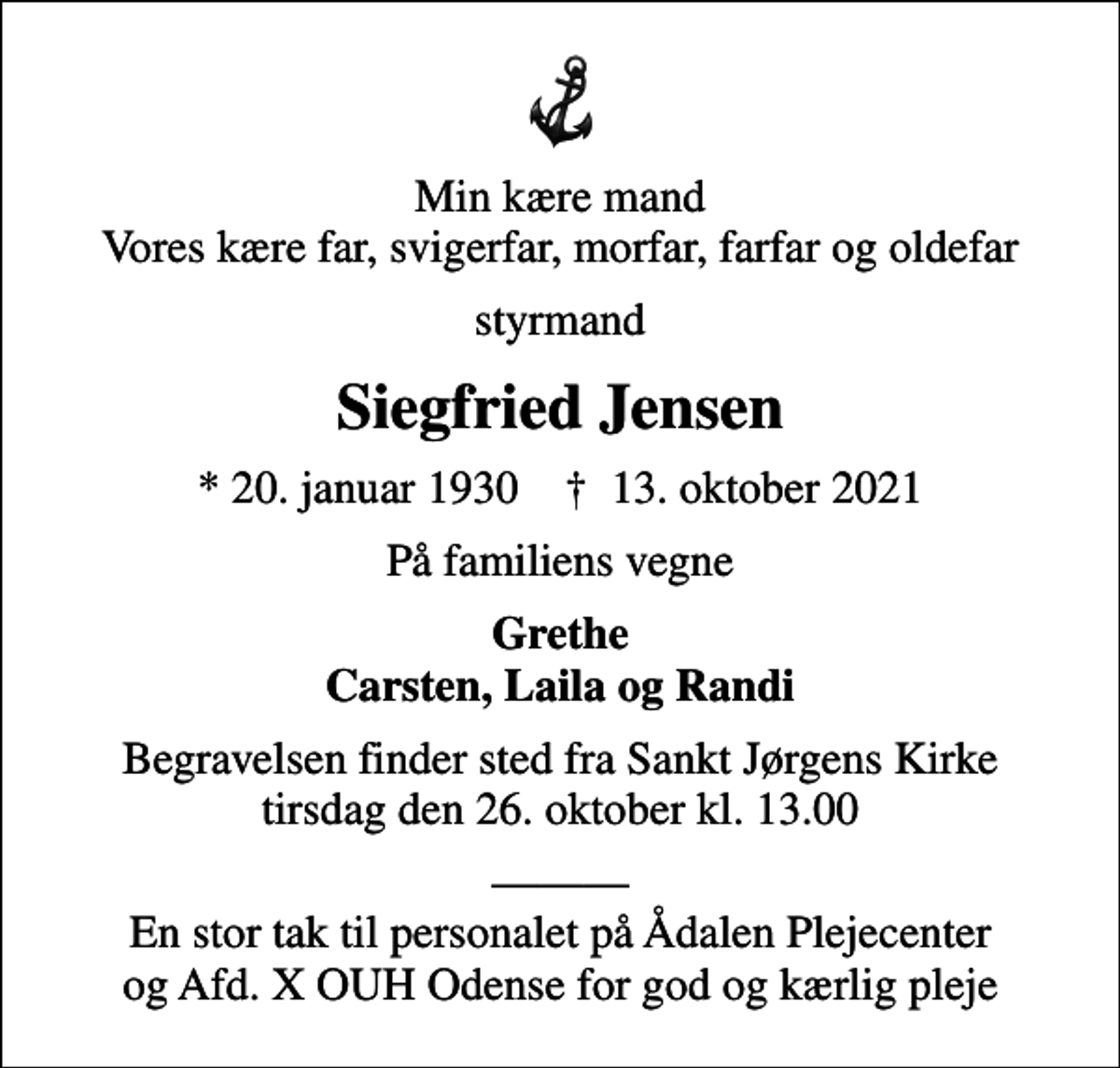 <p>Min kære mand Vores kære far, svigerfar, morfar, farfar og oldefar<br />styrmand<br />Siegfried Jensen<br />* 20. januar 1930 ✝ 13. oktober 2021<br />På familiens vegne<br />Grethe Carsten, Laila og Randi<br />Begravelsen finder sted fra Sankt Jørgens Kirke tirsdag den 26. oktober kl. 13.00<br />En stor tak til personalet på Ådalen Plejecenter og Afd. X OUH Odense for god og kærlig pleje</p>