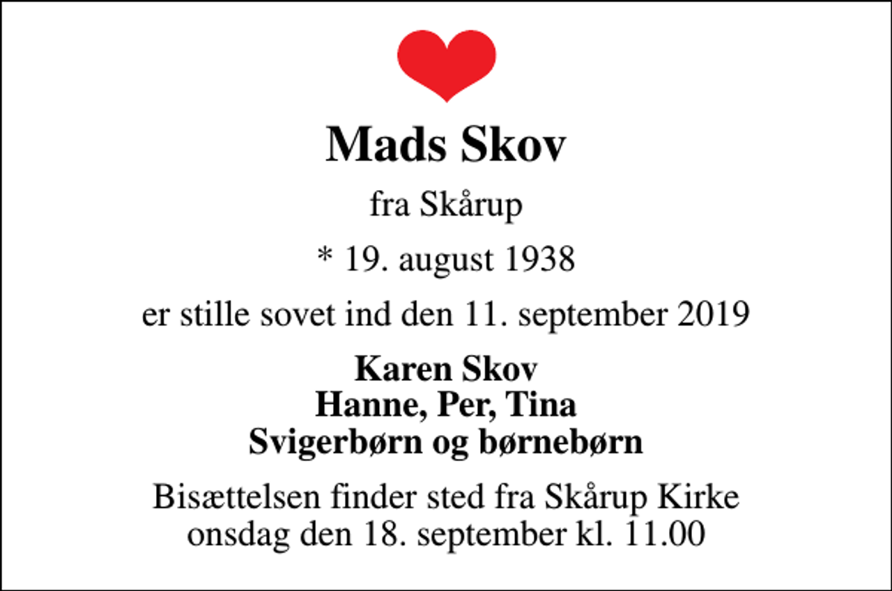<p>Mads Skov<br />fra Skårup<br />* 19. august 1938<br />er stille sovet ind den 11. september 2019<br />Karen Skov Hanne, Per, Tina Svigerbørn og børnebørn<br />Bisættelsen finder sted fra Skårup Kirke onsdag den 18. september kl. 11.00</p>