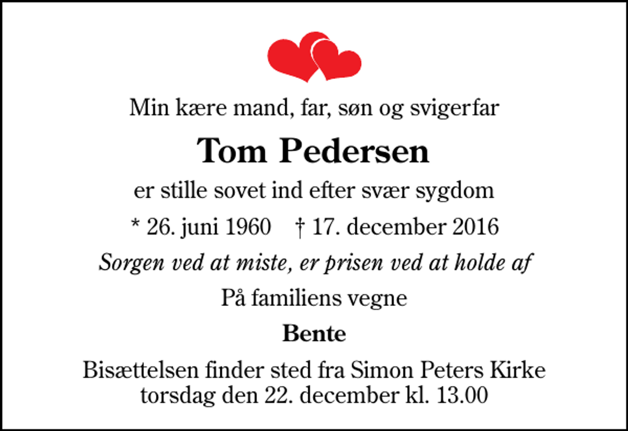 <p>Min kære mand, far, søn og svigerfar<br />Tom Pedersen<br />er stille sovet ind efter svær sygdom<br />* 26. juni 1960 ✝ 17. december 2016<br />Sorgen ved at miste, er prisen ved at holde af<br />På familiens vegne<br />Bente<br />Bisættelsen finder sted fra Simon Peters Kirke torsdag den 22. december kl. 13.00</p>