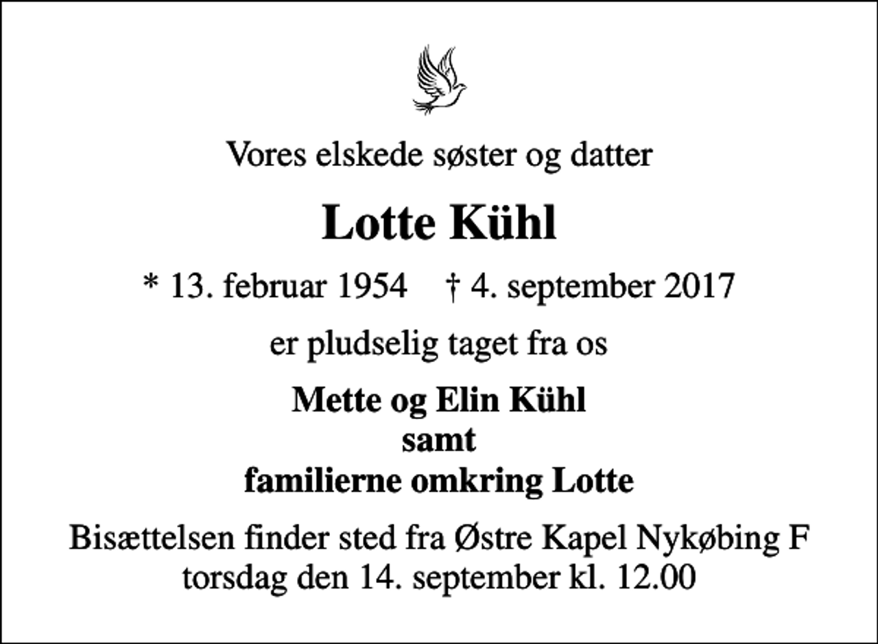 <p>Vores elskede søster og datter<br />Lotte Kühl<br />* 13. februar 1954 ✝ 4. september 2017<br />er pludselig taget fra os<br />Mette og Elin Kühl samt familierne omkring Lotte<br />Bisættelsen finder sted fra Østre Kapel Nykøbing F torsdag den 14. september kl. 12.00</p>