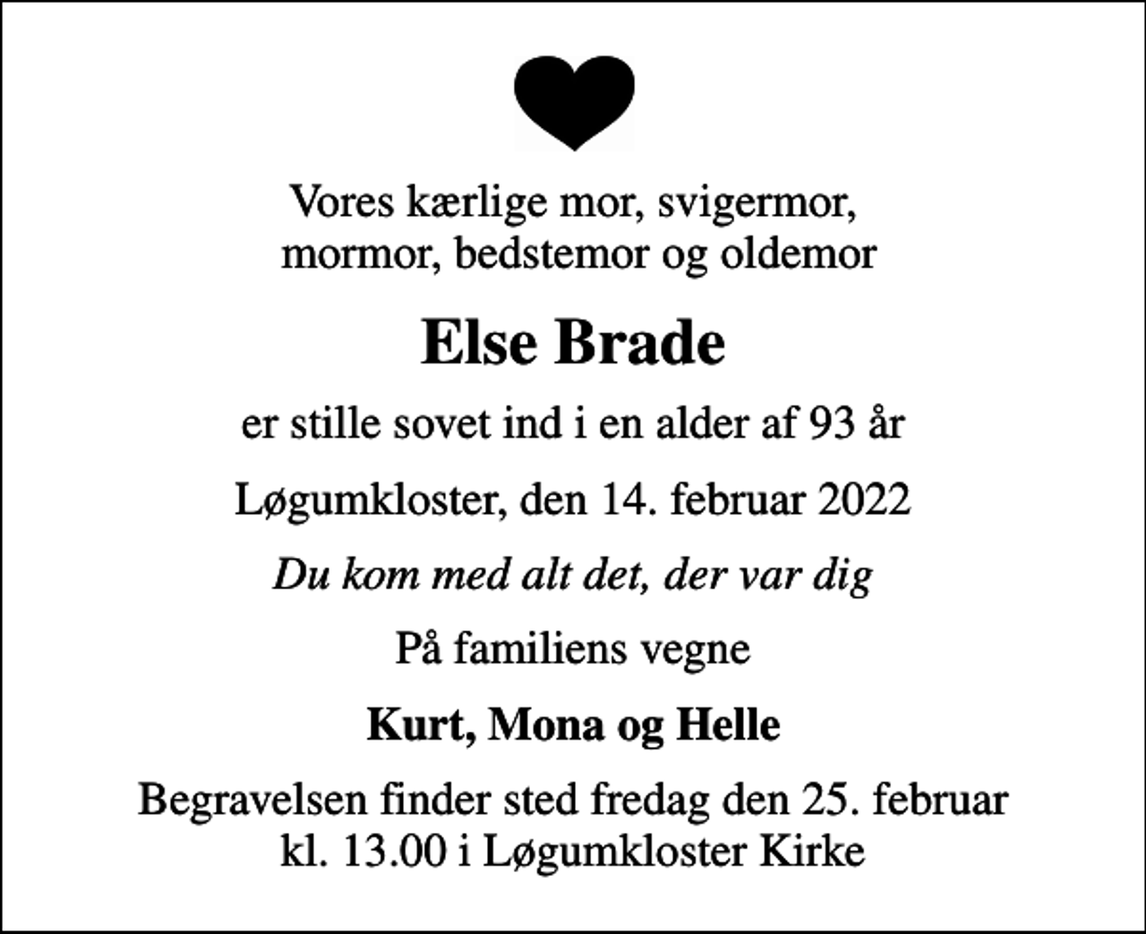 <p>Vores kærlige mor, svigermor, mormor, bedstemor og oldemor<br />Else Brade<br />er stille sovet ind i en alder af 93 år<br />Løgumkloster, den 14. februar 2022<br />Du kom med alt det, der var dig<br />På familiens vegne<br />Kurt, Mona og Helle<br />Begravelsen finder sted fredag den 25. februar kl. 13.00 i Løgumkloster Kirke</p>
