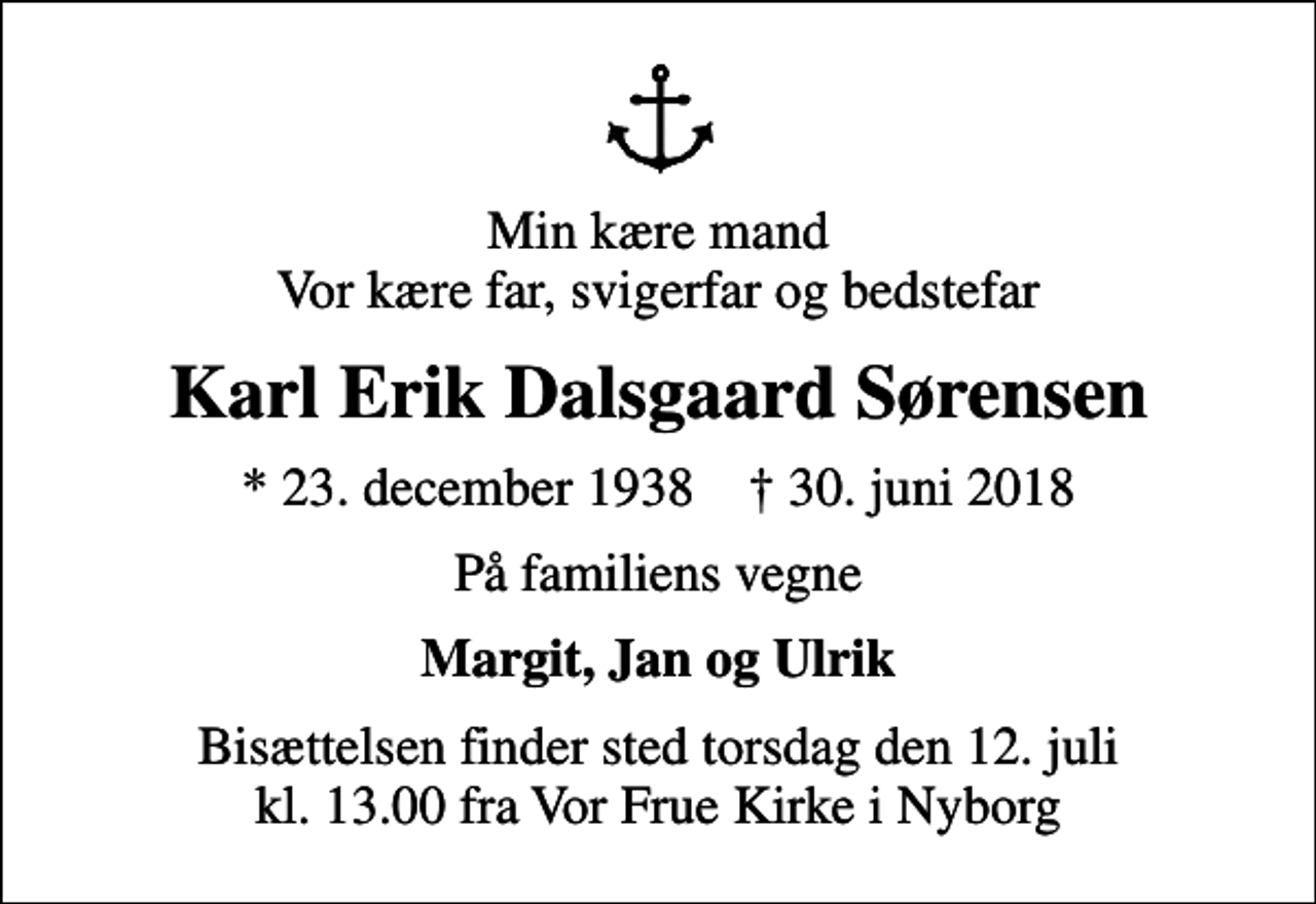 <p>Min kære mand Vor kære far, svigerfar og bedstefar<br />Karl Erik Dalsgaard Sørensen<br />* 23. december 1938 ✝ 30. juni 2018<br />På familiens vegne<br />Margit, Jan og Ulrik<br />Bisættelsen finder sted torsdag den 12. juli kl. 13.00 fra Vor Frue Kirke i Nyborg</p>