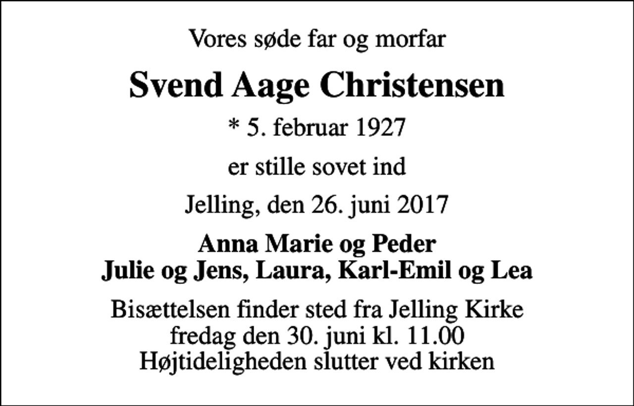 <p>Vores søde far og morfar<br />Svend Aage Christensen<br />* 5. februar 1927<br />er stille sovet ind<br />Jelling, den 26. juni 2017<br />Anna Marie og Peder Julie og Jens, Laura, Karl-Emil og Lea<br />Bisættelsen finder sted fra Jelling Kirke fredag den 30. juni kl. 11.00 Højtideligheden slutter ved kirken</p>