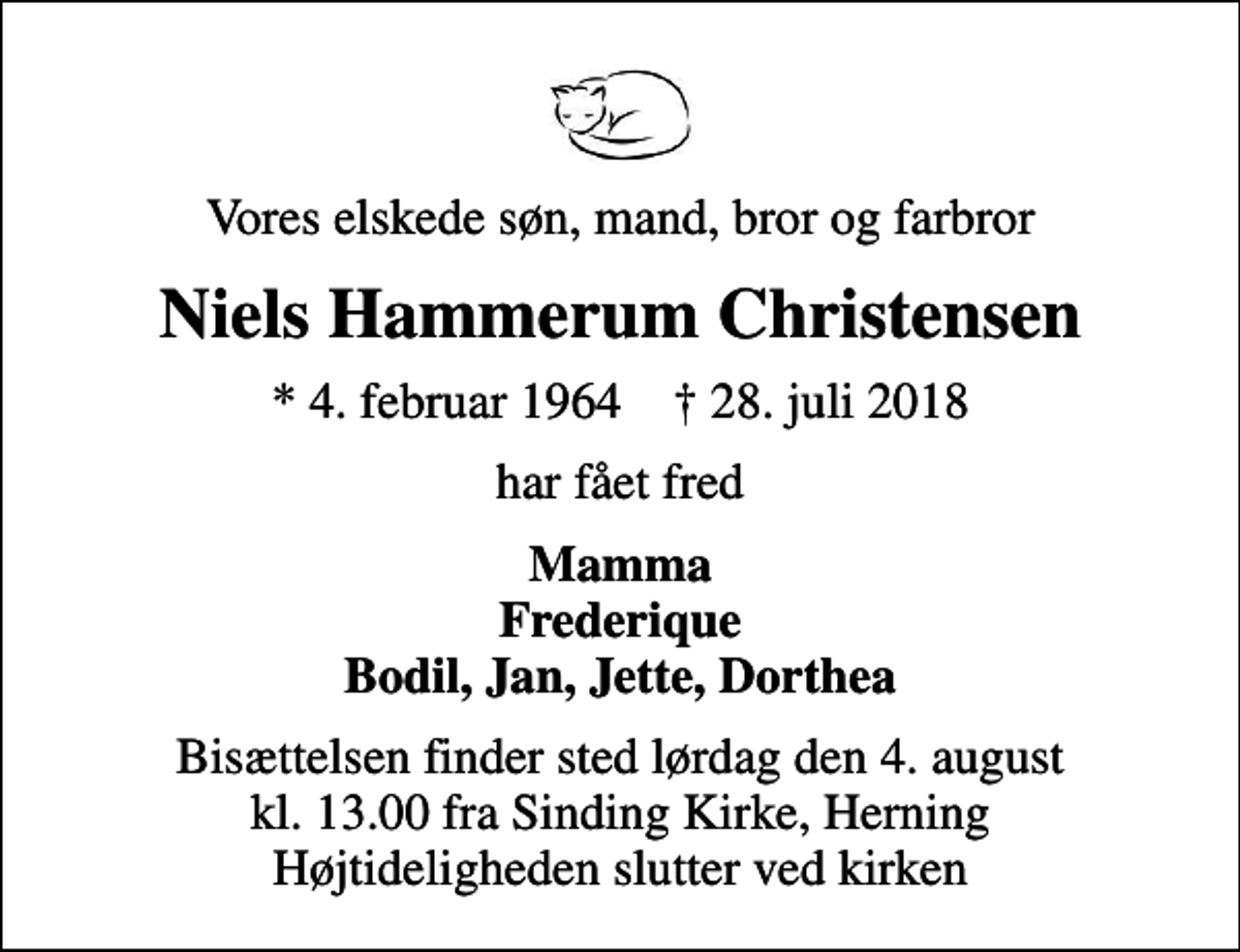 <p>Vores elskede søn, mand, bror og farbror<br />Niels Hammerum Christensen<br />* 4. februar 1964 ✝ 28. juli 2018<br />har fået fred<br />Mamma Frederique Bodil, Jan, Jette, Dorthea<br />Bisættelsen finder sted lørdag den 4. august kl. 13.00 fra Sinding Kirke, Herning Højtideligheden slutter ved kirken</p>