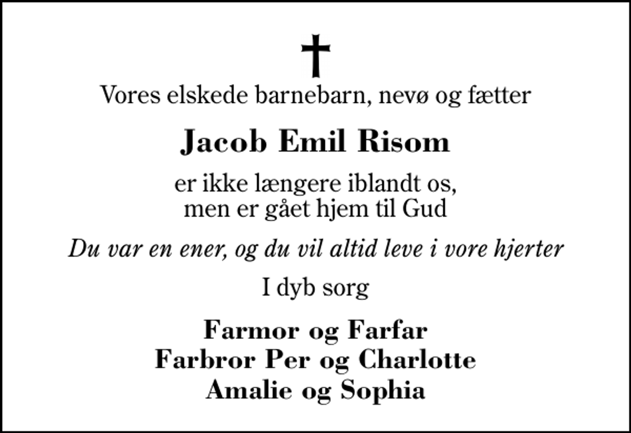 <p>Vores elskede barnebarn, nevø og fætter<br />Jacob Emil Risom<br />er ikke længere iblandt os, men er gået hjem til Gud<br />Du var en ener, og du vil altid leve i vore hjerter<br />I dyb sorg<br />Farmor og Farfar Farbror Per og Charlotte Amalie og Sophia</p>
