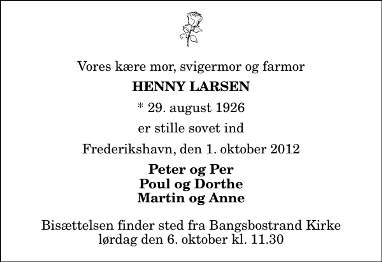 <p>Vores kære mor, svigermor og farmor<br />Henny Larsen<br />* 29. august 1926<br />er stille sovet ind<br />Frederikshavn, den 1. oktober 2012<br />Peter og Per Poul og Dorthe Martin og Anne<br />Bisættelsen finder sted fra Bangsbostrand Kirke lørdag den 6. oktober kl. 11.30</p>