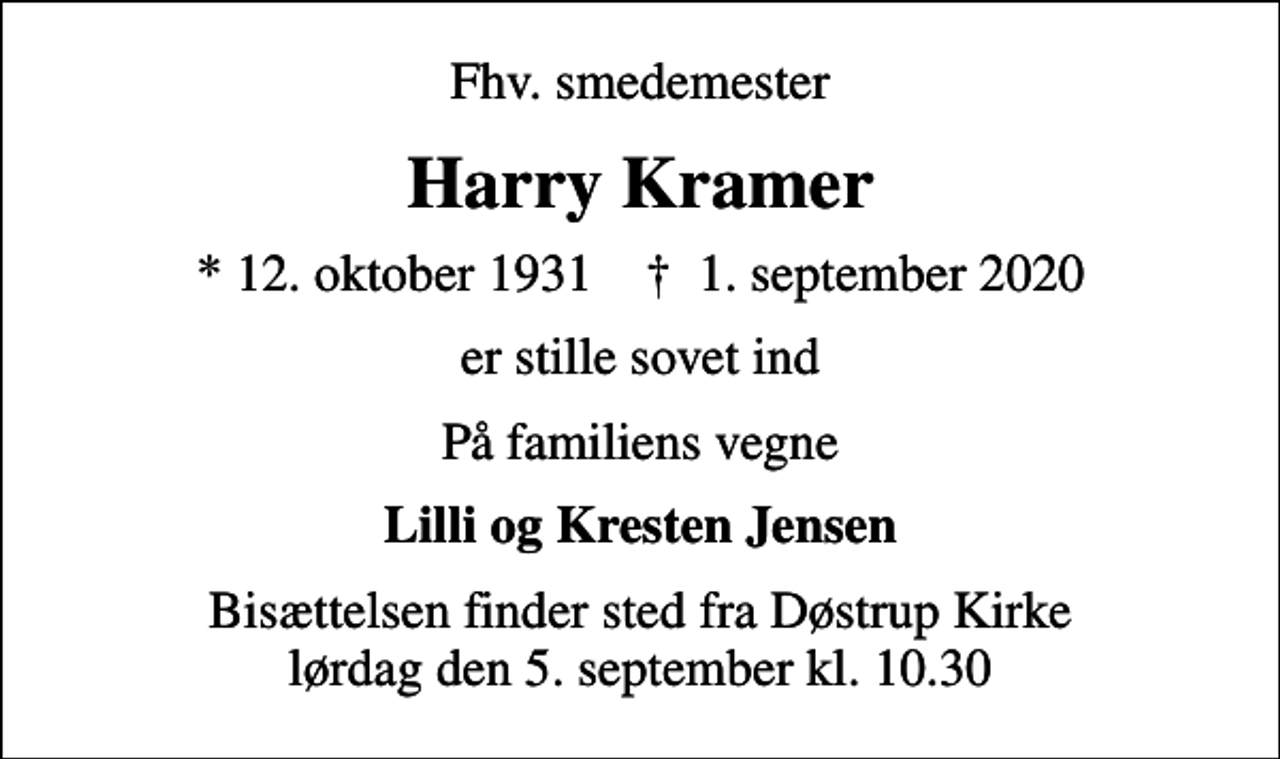 <p>Fhv. smedemester<br />Harry Kramer<br />* 12. oktober 1931 ✝ 1. september 2020<br />er stille sovet ind<br />På familiens vegne<br />Lilli og Kresten Jensen<br />Bisættelsen finder sted fra Døstrup Kirke lørdag den 5. september kl. 10.30</p>
