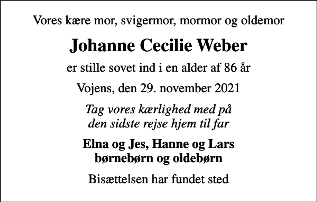 <p>Vores kære mor, svigermor, mormor og oldemor<br />Johanne Cecilie Weber<br />er stille sovet ind i en alder af 86 år<br />Vojens, den 29. november 2021<br />Tag vores kærlighed med på den sidste rejse hjem til far<br />Elna og Jes, Hanne og Lars børnebørn og oldebørn<br />Bisættelsen har fundet sted</p>