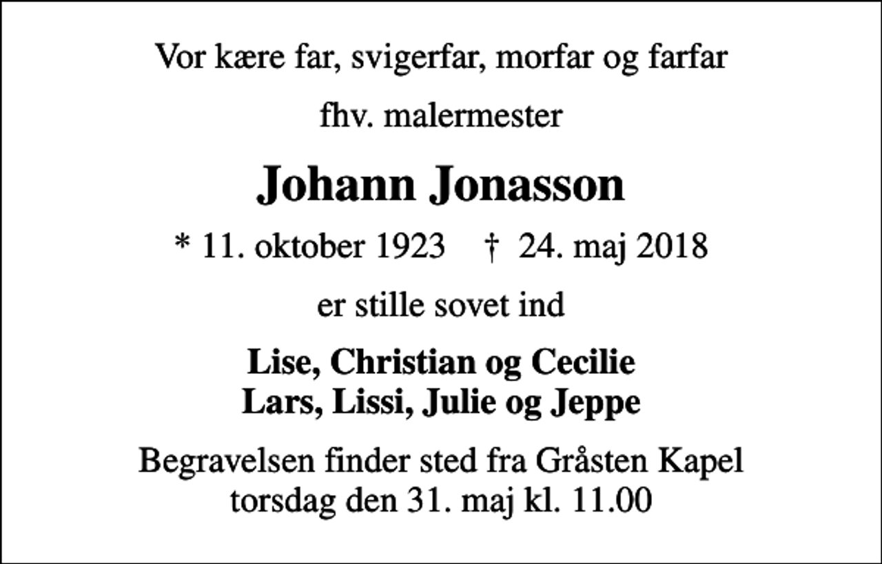 <p>Vor kære far, svigerfar, morfar og farfar<br />fhv. malermester<br />Johann Jonasson<br />* 11. oktober 1923 ✝ 24. maj 2018<br />er stille sovet ind<br />Lise, Christian og Cecilie Lars, Lissi, Julie og Jeppe<br />Begravelsen finder sted fra Gråsten Kapel torsdag den 31. maj kl. 11.00</p>