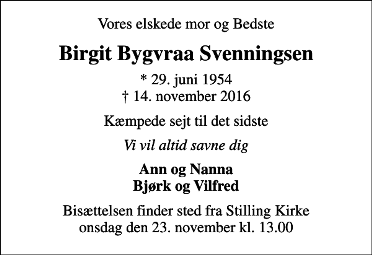<p>Vores elskede mor og Bedste<br />Birgit Bygvraa Svenningsen<br />* 29. juni 1954<br />✝ 14. november 2016<br />Kæmpede sejt til det sidste<br />Vi vil altid savne dig<br />Ann og Nanna Bjørk og Vilfred<br />Bisættelsen finder sted fra Stilling Kirke onsdag den 23. november kl. 13.00</p>
