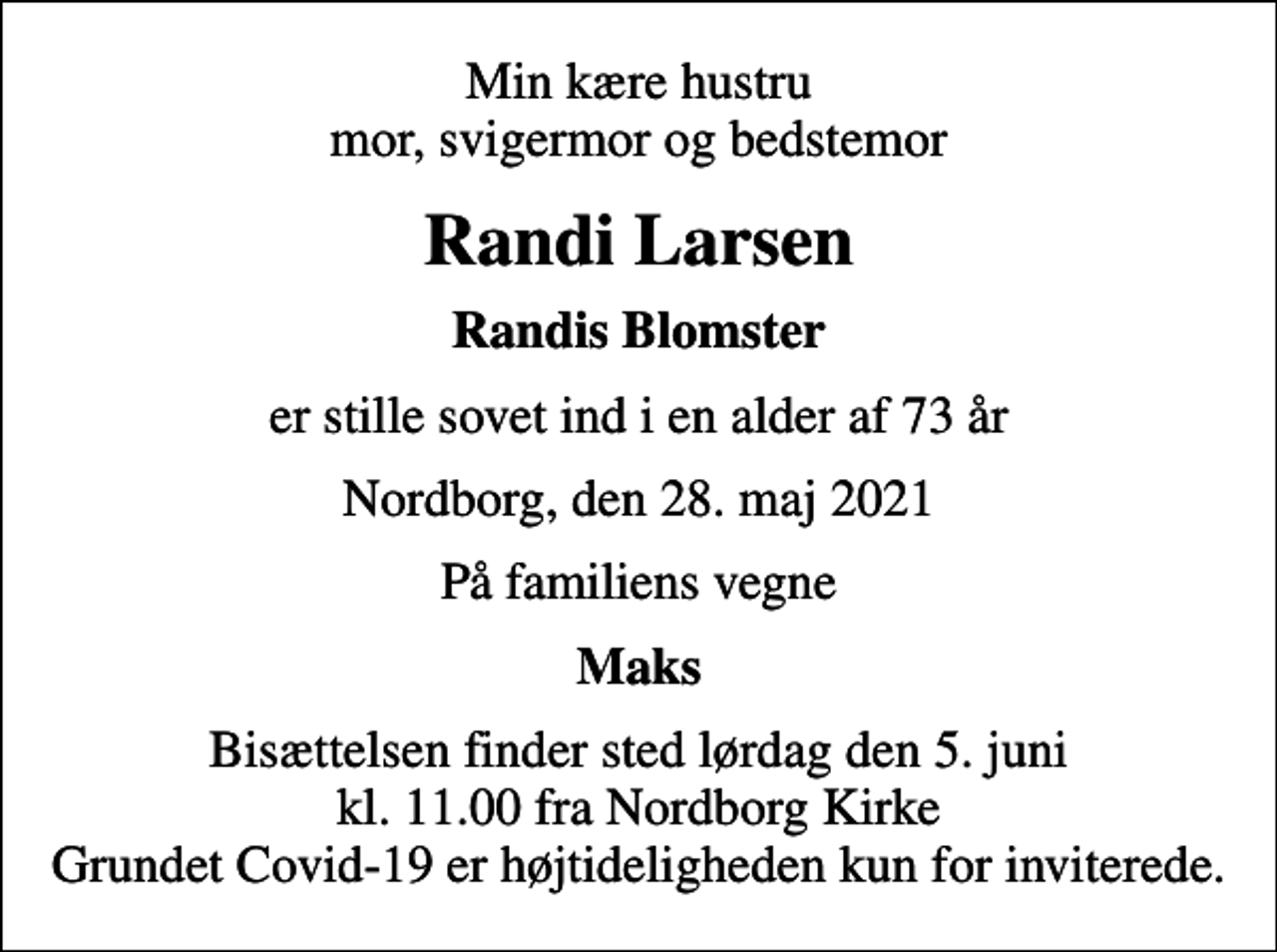 <p>Min kære hustru mor, svigermor og bedstemor<br />Randi Larsen<br />Randis Blomster<br />er stille sovet ind i en alder af 73 år<br />Nordborg, den 28. maj 2021<br />På familiens vegne<br />Maks<br />Bisættelsen finder sted lørdag den 5. juni kl. 11.00 fra Nordborg Kirke Grundet Covid-19 er højtideligheden kun for inviterede.</p>