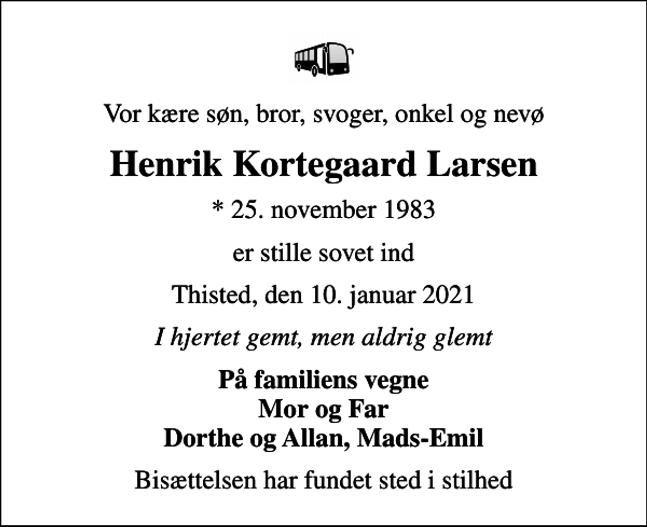<p>Vor kære søn, bror, svoger, onkel og nevø<br />Henrik Kortegaard Larsen<br />* 25. november 1983<br />er stille sovet ind<br />Thisted, den 10. januar 2021<br />I hjertet gemt, men aldrig glemt<br />På familiens vegne Mor og Far Dorthe og Allan, Mads-Emil<br />Bisættelsen har fundet sted i stilhed</p>