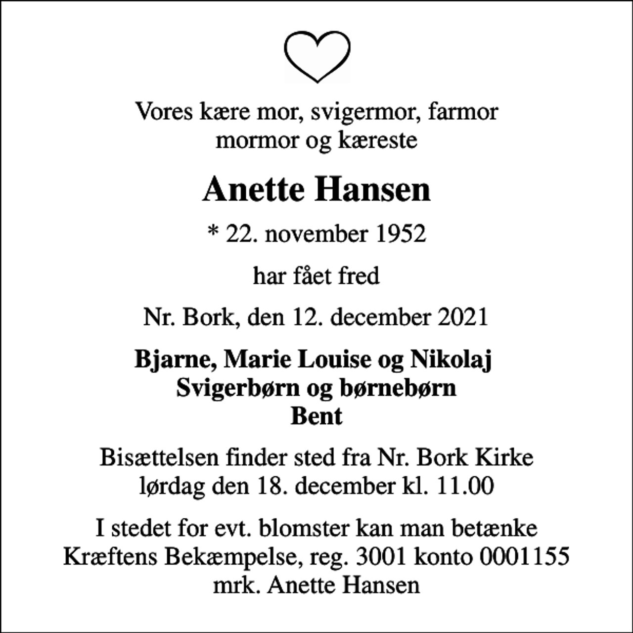 <p>Vores kære mor, svigermor, farmor mormor og kæreste<br />Anette Hansen<br />* 22. november 1952<br />har fået fred<br />Nr. Bork, den 12. december 2021<br />Bjarne, Marie Louise og Nikolaj Svigerbørn og børnebørn Bent<br />Bisættelsen finder sted fra Nr. Bork Kirke lørdag den 18. december kl. 11.00<br />I stedet for evt. blomster kan man betænke<br />Kræftens Bekæmpelse reg.3001konto0001155mrk. Anette<br />Hansen</p>
