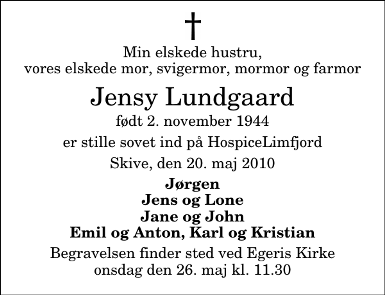 <p>Min elskede hustru, vores elskede mor, svigermor, mormor og farmor<br />Jensy Lundgaard<br />født 2. november 1944<br />er stille sovet ind på HospiceLimfjord<br />Skive, den 20. maj 2010<br />Jørgen Jens og Lone Jane og John Emil og Anton, Karl og Kristian<br />Begravelsen finder sted ved Egeris Kirke onsdag den 26. maj kl. 11.30</p>