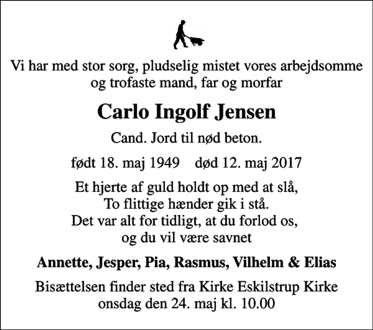 <p>Vi har med stor sorg, pludselig mistet vores arbejdsomme og trofaste mand, far og morfar<br />Carlo Ingolf Jensen<br />Cand. Jord til nød beton.<br />født 18. maj 1949 død 12. maj 2017<br />Et hjerte af guld holdt op med at slå, To flittige hænder gik i stå. Det var alt for tidligt, at du forlod os, og du vil være savnet<br />Annette, Jesper, Pia, Rasmus, Vilhelm &amp; Elias<br />Bisættelsen finder sted fra Kirke Eskilstrup Kirke onsdag den 24. maj kl. 10.00</p>