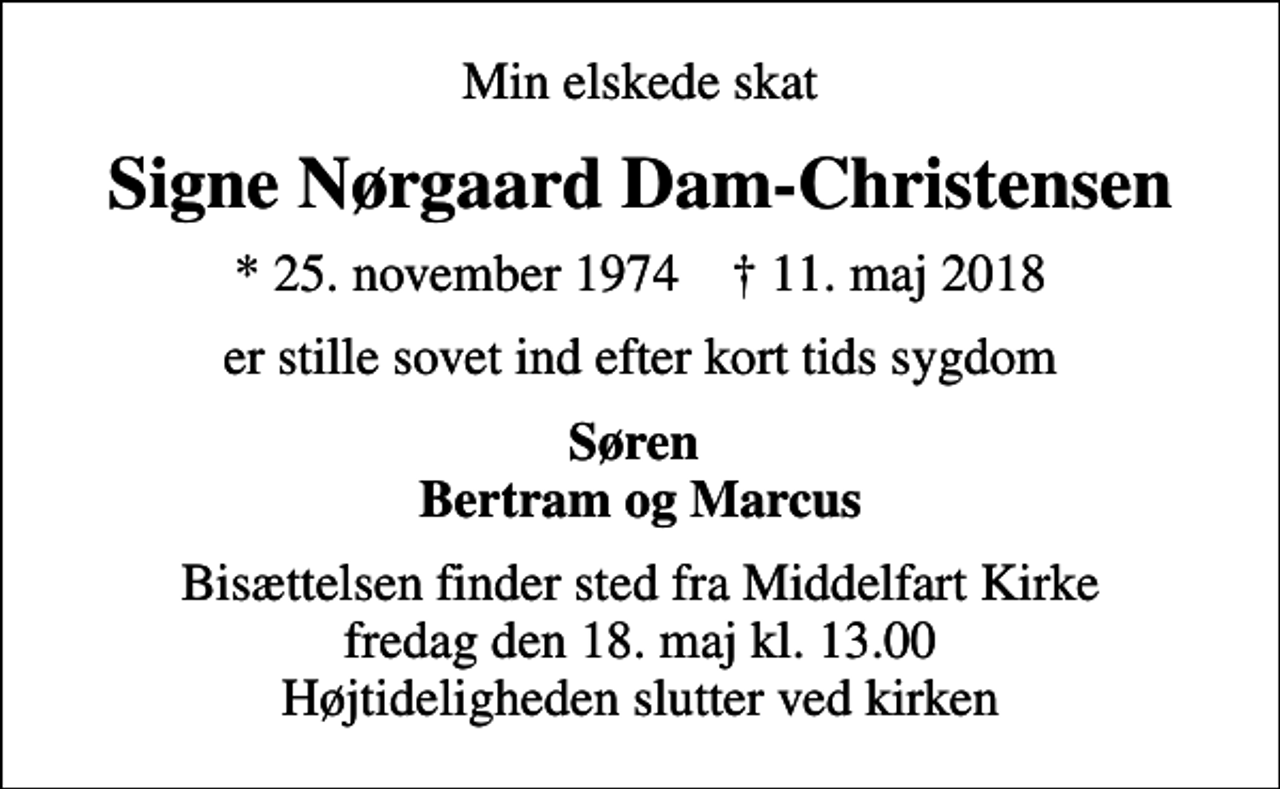 <p>Min elskede skat<br />Signe Nørgaard Dam-Christensen<br />* 25. november 1974 ✝ 11. maj 2018<br />er stille sovet ind efter kort tids sygdom<br />Søren Bertram og Marcus<br />Bisættelsen finder sted fra Middelfart Kirke fredag den 18. maj kl. 13.00 Højtideligheden slutter ved kirken</p>