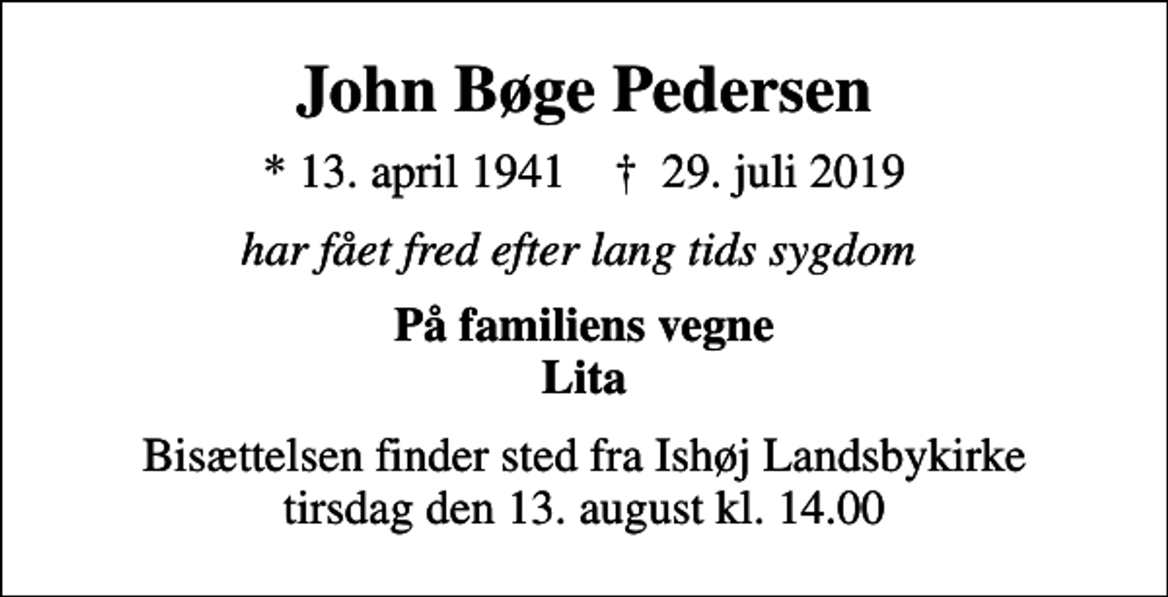 <p>John Bøge Pedersen<br />* 13. april 1941 ✝ 29. juli 2019<br />har fået fred efter lang tids sygdom<br />På familiens vegne Lita<br />Bisættelsen finder sted fra Ishøj Landsbykirke tirsdag den 13. august kl. 14.00</p>