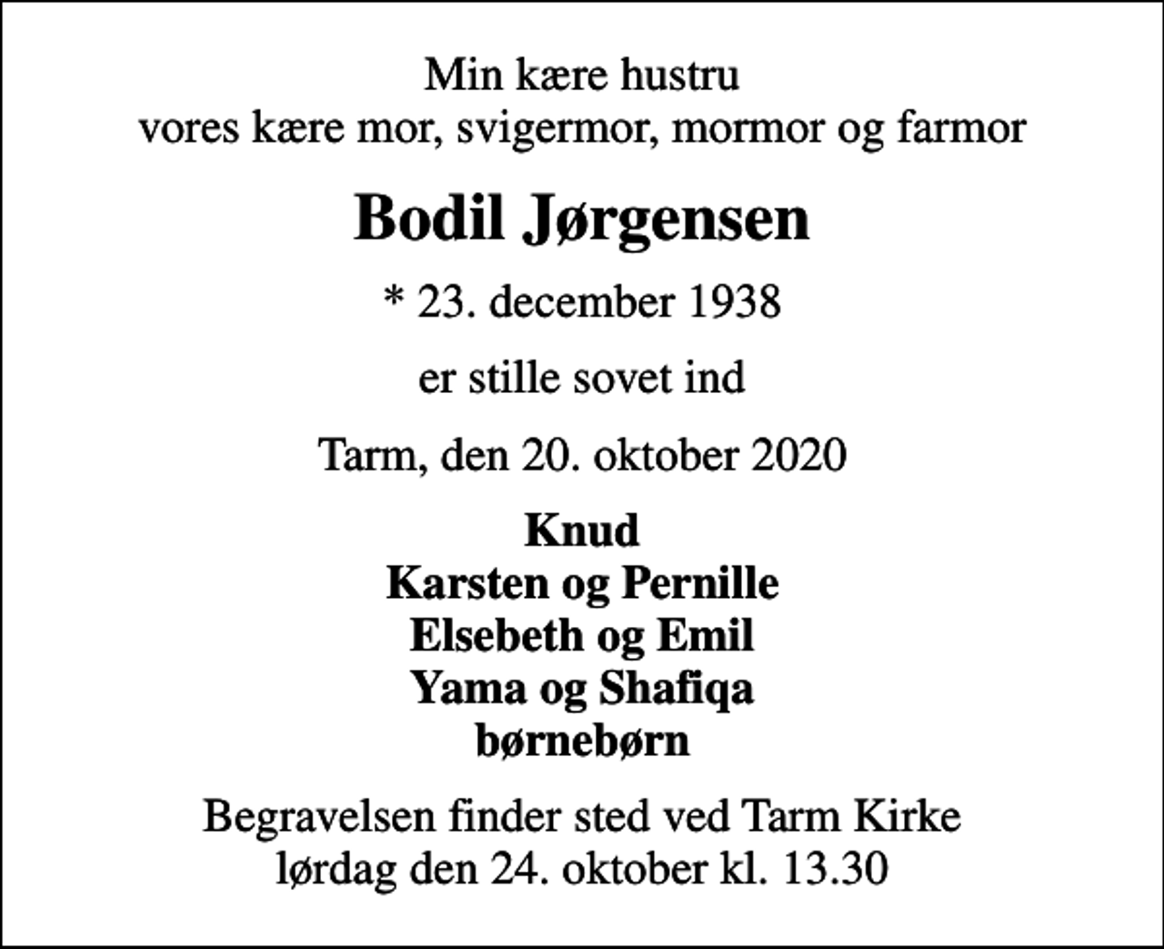 <p>Min kære hustru vores kære mor, svigermor, mormor og farmor<br />Bodil Jørgensen<br />* 23. december 1938<br />er stille sovet ind<br />Tarm, den 20. oktober 2020<br />Knud Karsten og Pernille Elsebeth og Emil Yama og Shafiqa børnebørn<br />Begravelsen finder sted ved Tarm Kirke lørdag den 24. oktober kl. 13.30</p>