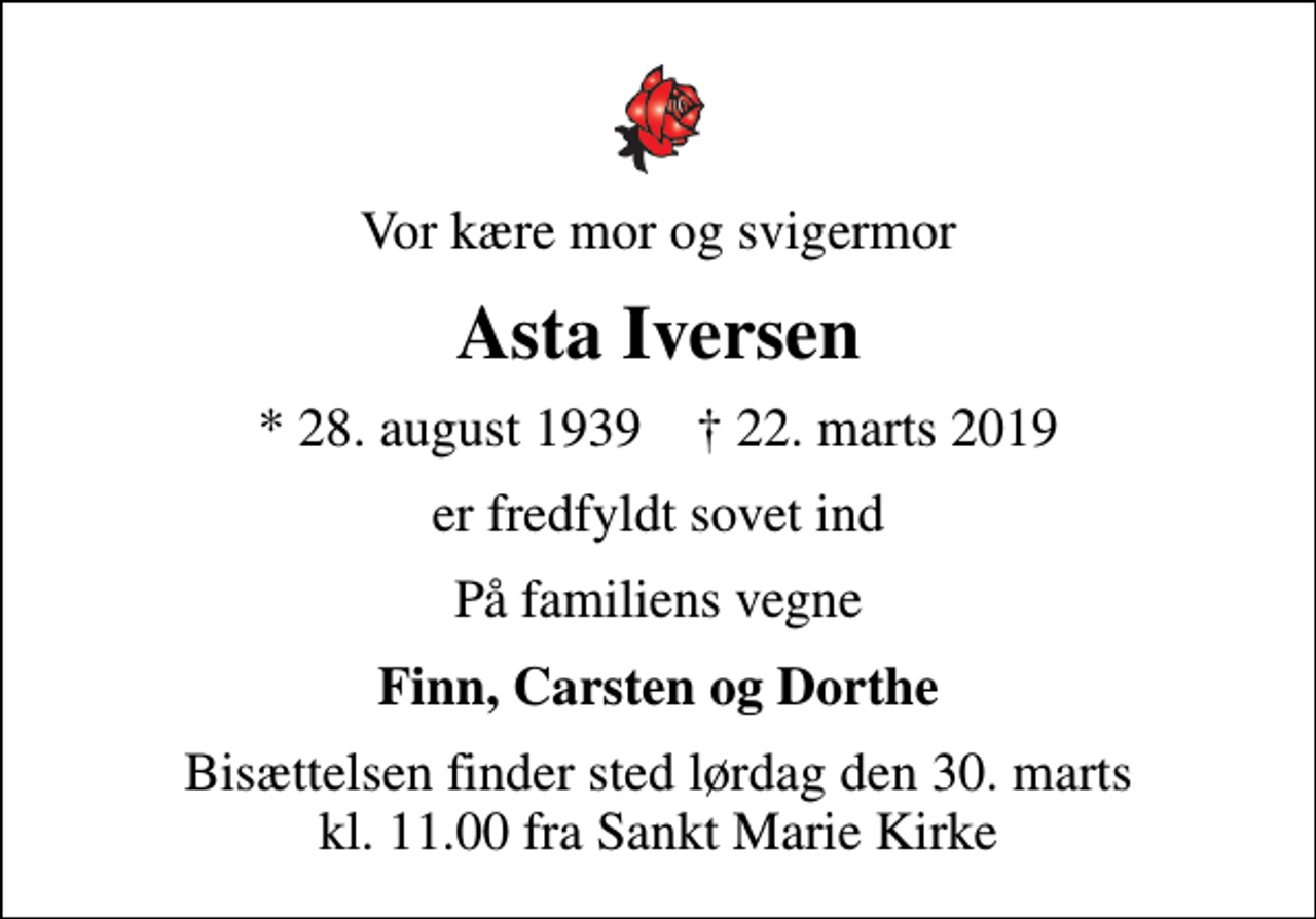 <p>Vor kære mor og svigermor<br />Asta Iversen<br />* 28. august 1939 ✝ 22. marts 2019<br />er fredfyldt sovet ind<br />På familiens vegne<br />Finn, Carsten og Dorthe<br />Bisættelsen finder sted lørdag den 30. marts kl. 11.00 fra Sankt Marie Kirke</p>