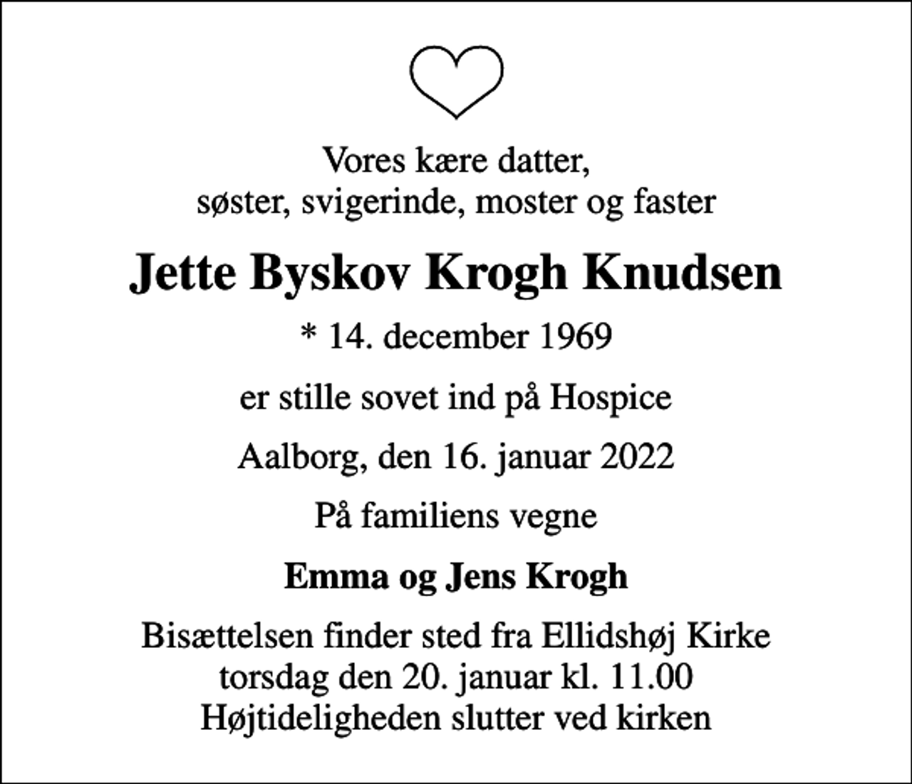 <p>Vores kære datter, søster, svigerinde, moster og faster<br />Jette Byskov Krogh Knudsen<br />* 14. december 1969<br />er stille sovet ind på Hospice<br />Aalborg, den 16. januar 2022<br />På familiens vegne<br />Emma og Jens Krogh<br />Bisættelsen finder sted fra Ellidshøj Kirke torsdag den 20. januar kl. 11.00 Højtideligheden slutter ved kirken</p>