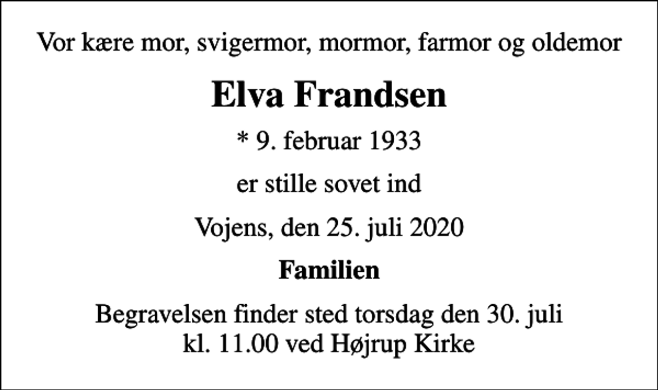 <p>Vor kære mor, svigermor, mormor, farmor og oldemor<br />Elva Frandsen<br />* 9. februar 1933<br />er stille sovet ind<br />Vojens, den 25. juli 2020<br />Familien<br />Begravelsen finder sted torsdag den 30. juli kl. 11.00 ved Højrup Kirke</p>