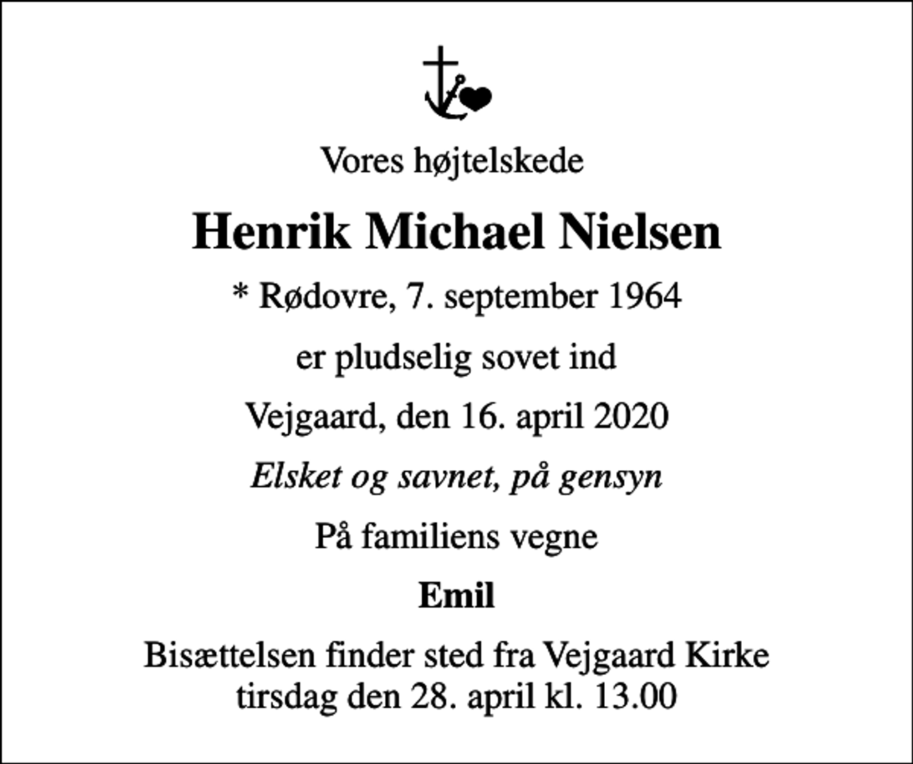 <p>Vores højtelskede<br />Henrik Michael Nielsen<br />* Rødovre, 7. september 1964<br />er pludselig sovet ind<br />Vejgaard, den 16. april 2020<br />Elsket og savnet, på gensyn<br />På familiens vegne<br />Emil<br />Bisættelsen finder sted fra Vejgaard Kirke tirsdag den 28. april kl. 13.00</p>